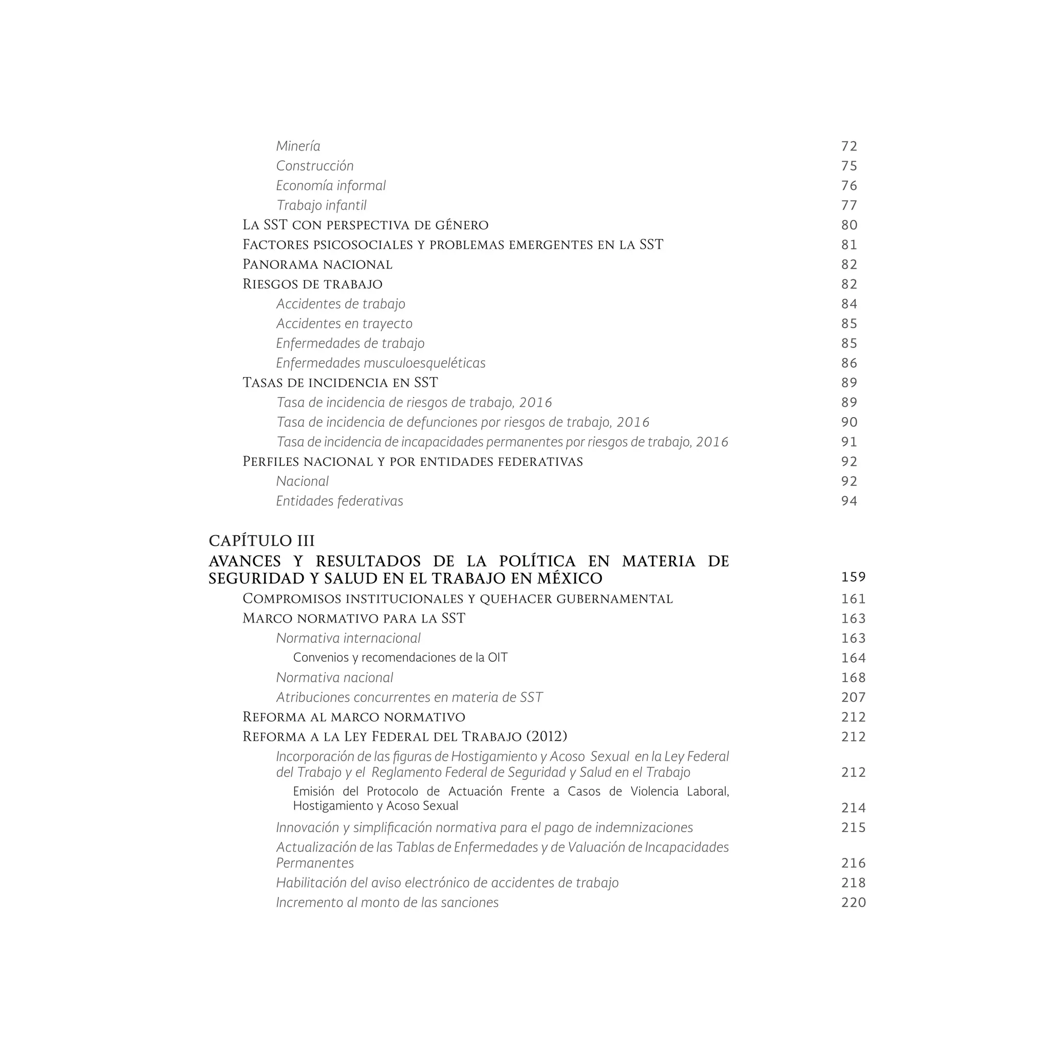Minería 72
Construcción 75
Economía informal 76
Trabajo infantil 77
La SST con perspectiva de género 80
Factores psicosociales y problemas emergentes en la SST 81
Panorama nacional 82
Riesgos de trabajo 82
Accidentes de trabajo 84
Accidentes en trayecto 85
Enfermedades de trabajo 85
Enfermedades musculoesqueléticas 86
Tasas de incidencia en SST 89
Tasa de incidencia de riesgos de trabajo, 2016 89
Tasa de incidencia de defunciones por riesgos de trabajo, 2016 90
Tasa de incidencia de incapacidades permanentes por riesgos de trabajo, 2016 91
Perfiles nacional y por entidades federativas 92
Nacional 92
Entidades federativas 94
CAPÍTULO III
AVANCES Y RESULTADOS DE LA POLÍTICA EN MATERIA DE
SEGURIDAD Y SALUD EN EL TRABAJO EN MÉXICO 159
Compromisos institucionales y quehacer gubernamental 161
Marco normativo para la SST 163
Normativa internacional 163
Convenios y recomendaciones de la OIT 164
Normativa nacional 168
Atribuciones concurrentes en materia de SST 207
Reforma al marco normativo 212
Reforma a la Ley Federal del Trabajo (2012) 212
Incorporación de las figuras de Hostigamiento y Acoso Sexual en la Ley Federal
del Trabajo y el Reglamento Federal de Seguridad y Salud en el Trabajo 212
Emisión del Protocolo de Actuación Frente a Casos de Violencia Laboral,
Hostigamiento y Acoso Sexual 214
Innovación y simplificación normativa para el pago de indemnizaciones 215
Actualización de las Tablas de Enfermedades y de Valuación de Incapacidades
Permanentes 216
Habilitación del aviso electrónico de accidentes de trabajo 218
Incremento al monto de las sanciones 220
 