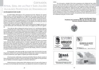 39
SemanaSanta2016
Marmolejo
38
SemanaSanta2016
Marmolejo Julián.
	 Por otra parte, y desde el año 2002, poseemos otra reliquia de San Julián
que es un trozo de hueso del cuerpo de nuestro Patrón. Procede de un relicario
privado que la persona que lo poseía donó a la parroquia al tener noticia por la
lectura del libro que publiqué en 1999 de que San Julián era el Patrón de Marmo-
lejo. El modesto relicario en que venía fue sustituido a expensas del que suscribe
por el arca en metal bañado en oro y cristal que actualmente tiene, inspirada en
la que reposan sus restos en la catedral de Cuenca, y que fue elaborada en los ta-
lleres de Orfebrería Azahara de Córdoba. Actualmente, dicho relicario procesiona
en la delantera del paso de San Julián.
Agustín Javier Barragán Gómez
Presidente de la Cofradía de Ntra. Sra. de la Paz y San Julián
Patronos y Alcaldes Perpetuos de Marmolejo.
Cofradía
Ntra. Sra. de la Paz y San Julián
Alcaldes Perpetuos de Marmolejo
LAS RELIQUIAS DE SAN JULIÁN
	 En Marmolejo disfrutamos de la presencia de dos reliquias de nuestro
Santo Patrón. La primera de ellas es un fragmento del cuerpo incorrupto de San
Julián que tiene el valor añadido de ser, junto a otra pequeña reliquia que se en-
cuentra en la catedral de Cuenca, los únicos restos del cuerpo de nuestro Patrón,
ya que en los sucesos de la pasada guerra civil fue sacado San Julián del Arca en
que se veneraba en la catedral y quemado en una hoguera, de modo que sólo se
pudieron recuperar unos pocos fragmentos de huesos.
¿Cómo llegó a nuestro pueblo tal reliquia? Afortunadamente, Rogelio Sanchiz, en
su obra Noticia del culto tributado a San Julián, en la página 305 afirma lo siguien-
te:
	 “En el año de 1881, el obispo de Cuenca, Excmo. Sr. D. José Moreno Mazón,
tuvo necesidad de pasar a Marmolejo con el fin de tomar las aguas medicinales de
este pueblo; noticioso el prelado conquense de la existencia de la imagen y culto
que se tributaba a su Santo predecesor, determinó celebrar en su honor una fun-
ción extraordinaria que revistió los caracteres de un verdadero acontecimiento.
	 Al efecto, el 15 de mayo del año expresado, se hizo con dicha imagen una
solemne procesión, que recorrió las principales calles del pueblo y que presidió el
citado Sr. Obispo en unión del Ayuntamiento y en la que fue llevada por aquél una
reliquia del Glorioso Abogado y Patrón de Cuenca y Marmolejo.
	 Terminada la procesión, hubo Misa cantada, en la que predicó el prelado
Señor Moreno Mazón, ponderando las virtudes y ejemplos de San Julián y pro-
puso que, como recuerdo de la fiesta, se crease unas “Asociación de San Julián”,
para socorro de enfermos pobres de la población y forasteros, donando para tal
fin mil reales, que unidos a los mil quinientos recaudados en mesas petitorias, que
durante la fiesta se habían puesto en las puertas del templo, vinieron a constituir
el capital fundacional de la Asociación.
	 El expresado 15 de mayo de 1881, por la tarde, hubo otra función en acción
de gracias, al final de la cual el indicado Señor Obispo dio a venerar la reliquia de
su Santo predecesor, que regaló a la iglesia parroquial del pueblo.
	 A las funciones celebradas a instancias del Señor Moreno Mazón asistió el
Clero, Ayuntamiento en pleno y todo el vecindario de Marmolejo con las personas
que se hallaban tomando las aguas en el famoso balneario.”
	 Desde entonces conservamos dicha reliquia, que es la que se da a besar a
los fieles en la festividad del 28 de enero y el sábado de romería en el edificio San
 