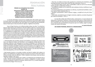 47
SemanaSanta2016
Marmolejo
46
SemanaSanta2016
Marmolejo
Adoración
Nocturna
Alabado sea el Santísimo Sacramento
SALMO 136
Dad gracias al Señor porque es bueno:
porque es eterna su misericordia.
Dad gracias al Dios de los dioses:
porque es eterna su misericordia.
Dad gracias al Señor de los señores:
porque es eterna su misericordia.
	 La sección adoradora nocturna ha cumplido diez años desde aquel 2005,
en el que reanudó sus vigilias de Adoración al Santísimo. Aquel fue el Año Jubilar
de la Eucaristía, convocado por San Juan Pablo II en su último año de Pontificado.
Decía el Santo que no hay Eucaristía sin Iglesia, ni Iglesia sin Eucaristía.
	 Hoy, el Papa Francisco, en la Misericordiae Vultus, nos dice: “La misericor-
dia es la viga maestra que sostiene la vida de la Iglesia. Todo en su acción pastoral
debería estar revestido por la ternura con la que se dirige a los creyentes; nada
en su anuncio y en su testimonio hacia el mundo puede carecer de misericordia.
La credibilidad de la Iglesia pasa a través del camino del amor misericordioso y
compasivo. Es mi vivo deseo que el pueblo cristiano reflexione durante el Jubileo
sobre las obras de misericordia corporales y espirituales. Será un modo para des-
pertar nuestra conciencia, muchas veces aletargada ante el drama de la pobreza,
y para entrar todavía más en el corazón del Evangelio, donde los pobres son los
privilegiados de la misericordia divina.”
~ “Venid benditos de mi Padre, porque tuve hambre y me disteis de comer; tuve
sed y me disteis de beber; era forastero y me acogisteis; estaba denudo y me
vestisteis; enfermo y me visitasteis, en la cárcel y acudisteis a mí. Entonces, los
justos responderán: Señor, ¿cuándo te vimos hambriento y te dimos de comer? ¿O
sediento y te dimos de beber? ¿Cuándo te vimos forastero y te acogimos? ¿O des-
nudo y te vestimos? ¿Cuándo te vimos enfermo o en la cárcel y acudimos a ti?.... Y
el Rey les dirá: en verdad os digo que, cuanto hicisteis a uno de estos hermanos
míos más pequeños, a mí me lo hicisteis” Mt.25 34-40.
~ Me levanté al punto y, sin probar comida, me llevé el cadáver de la plaza y lo
dejé en una habitación, en espera de que se pusiera el sol para enterrarlo. Volví a
entrar, me lavé, comí con aflicción. Y lloré. Cuando el sol se puso, cavé una fosa y
sepulté el cadáver. Tob.2 4,5,7.
~ Hijo mío, observa las órdenes de tu padre y no desprecies las enseñanzas de tu
madre. Llévalos siempre grabados en tu mente y cuélgatelos al cuello. Cuando
camines, te guiarán; cuando te acuestes, velarán junto a ti; y, cuando despiertes,
conversarán contigo. Prov.6 20,21,22.
~ Hijo mío, no olvides mi instrucción, guarda en tu memoria mis mandatos, pues
te proporcionarán muchos días y años de vida y bienestar. Prov.3 1,2.
~ Si tu hermano llega a pecar, vete y repréndele a solas tú con él. Si te escucha,
habrás ganado a tu hermano. Mt.18, 15.
~ Las palabras amables son un panal de miel; endulzan el alma y tonifican el cuer-
po. Prov.16, 24.
~ Si vosotros perdonáis a los hombres sus ofensas, os perdonará también a voso-
tros vuestro Padre celestial. Mt.6, 14.
~ Ayudaos mutuamente a llevar vuestras cargas y cumplid así la ley de Cristo.
Gál.6, 2.
~ Ante todo, recomiendo que se hagan oraciones, súplicas y acciones de gracias
por todos los hombres. 1 Tim.2, 1.
	 En este Año Jubilar de la Misericordia, comenzamos un nuevo decenio de
Adoración al Santísimo. Pedimos a Jesús Sacramentado que su misericordia nos
alcance siempre; así como que Él nos ilumine para ser ejemplos activos de la mis-
ma y viviendo este acontecimiento de gracia, que es el Jubileo, según la progra-
mación de nuestra Parroquia.
La Junta de Sección.
	 AVE MARÍA PURÍSIMA, REINA DE LA MISERICORDIA.
 