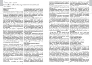 51
SemanaSanta2016
Marmolejo
50
SemanaSanta2016
Marmolejo
PREGON DE SEMANA SANTA 2.015
MARMOLEJO
Presentación.
Mientras iba subiendo Jesús a Jerusalén, tomando
aparte a los Doce, les dijo por el camino: “Mirad,
estamos subiendo a Jerusalén y el Hijo del hombre
va a ser entregado a los sumos sacerdotes y a los
escribas, y lo condenarán a muerte y lo entregarán
a los gentiles, para que se burlen de él, lo azoten y lo
crucifiquen; y al tercer día resucitará”. (Mt 20, 17-19)
En tres ocasiones distintas Jesús anuncia el destino
que ha de tener, una vez llegado a Jerusalén. Este
destino no es desconocido; no es algo improvisado
y repentino. El futuro de Jesús estaba claro
ante sus ojos. El camino que él había tomado, ya
había sido andado por otros; había sido vivido por
grandes hombres que fueron importantes ante
Dios y cuyo desenlace fue trágico y violento: los Pro-
fetas del Antiguo Testamento, Juan, el Bautista, pa-
riente del Señor, fueron buenos predecesores para
este “justo oprimido” y “siervo sufriente”, figura
bien conocida en la literatura veterotestamentaria
del profeta Isaias.
Jesús piensa en sus discípulos y les aparta para
en lo más íntimo, cuando se revelan sentimientos
profundos y pedazos del alma, prepararlos para su
futuro más próximo. Pero éstos no comprenden el
anuncio; su silencio es elocuente, su incomprensión
explicable, y seguro, que su dolor sería manifiesto.
Sus discípulos no fueron los únicos que participa-
ron en la pasión de Jesús. Estuvieron presentes un
grupo amplio de personas e incluso instituciones
importantes en el ámbito religioso y social de Israel.
Algunos de ellos le acompañaron de un modo pro-
fundamente cercano; otros fueron meros especta-
dores, solamente presenciaron; otros se encontra-
ron con la situación y fueron obligados. En cambio
otros simplemente la provocaron. Pero todos y
cada uno de ellos dejaron su impronta, su huella en
este momento insigne de la Historia santa de la Sal-
vación. Veámoslas con más detenimiento.
El destino de Jesús no fue planificado en unas ho-
ras, ni en unos pocos días. Era algo que se venía
planteando casi desde el comienzo de su ministerio
público. Su manera de actuar, que en repetidas oca-
siones se puso al margen de la Ley judía, por cierto
una Ley cuya violación se sancionaba con la pena de
muerte, hacía presagiar dicho destino. A Jesús se le
reprocha de que expulsa los demonios con ayuda
de Beelzebul (Mt 12, 24 par), se le acusa de que está
blasfemando contra Dios (Mc 2, 7), de que es falso
profeta (Mc 14, 65 par), de que es un hijo rebelde
(Mt 11, 19 par), de que deliberadamente quebranta
el sábado (Mc 2, 23-24; Lc 13, 10-17; Jn 5, 1-18; etc).
Cada uno de estos reproches está mencionando un
delito que era
castigado con la pena de muerte. Por eso se dice
que los dirigentes estaban al acecho (Mc 3,2), y en-
seguida decretaron su muerte (Mc 3, 6). Incluso a
Jesús llegaron a advertirle que Herodes quería ma-
tarle (Lc 13, 31).
Siendo consciente de la situación y de la realidad,
Jesús, sin duda alguna, se dirige a Jerusalén. Llega a
la ciudad acompañado por sus discípulos y les pide
que preparen el momento. La gente le recibe entu-
siasmada. La multitud alfombra con sus mantos el
camino que va recorriendo. Otros iban cortando
ramas de los árboles y, así, alfombraban la calzada
(Mt 21, 8). La gente que le sigue grita con fuerza:
“¡Hosanna al Hijo de David! ¡Bendito el que viene en
nombre del Señor! ¡Hosanna en las alturas!. Es un
momento de gran alegría.
Los discípulos se contagian del ambiente festivo y
“comenzaron a alabar a Dios a grandes voces por
todos los milagros que habían visto” (Lc 19, 37).
Nosotros, que también somos discípulos suyos,
compartimos esta misma alegría. Y salimos a la ca-
lle, al igual que hicieron tus paisanos. Tú estabas
con ellos, y estás con nosotros. Tu imagen nos lo
recuerda. Ellos te recibieron con cantos y nosotros
seguimos prolongando ese recibimiento con aque-
llos mismos cantos.
El pueblo de Israel ve en Él a un gran profeta. Así lo
dicen cuando se le pregunta a los que le acompa-
ñan: “Es el profeta Jesús, de Nazaret de Galilea” (Mt
21, 11). Ven en Él la llegada, de nuevo, del reino de Da-
vid. Y por ello quieren proclamarlo rey. Quieren a un
rey que los libere del poder del imperio de Roma. Un
rey que con su fuerza poderosa aplaste y acabe con
los dominadores que los tienen esclavizados. ¡Qué
equivocados estaban!
Al llegar a la ciudad santa lo primero que hace es
dirigirse al Templo y, una vez en él, expulsa a todos
los que vendían y compraban. Volcó las mesas de los
cambistas y los puestos de los vendedores de palo-
mas. Así mismo les dijo que de aquel lugar sagrado
estaban haciendo una cueva de bandidos (Mt 21, 12).
Este hecho fue visto como lo más grave que Jesús
realizó y, además, contra la institución judía más
importante. Los sumos sacerdotes y los escribas
se indignaron grandemente y buscaban la manera
de acabar con Él. Pero en realidad le tenían miedo
porque todo el
mundo admiraba su enseñanza (Mc 11, 18).
Judas Iscariote.
También es cierto que las enseñanzas proclamadas
por Jesús durante los días previos a la celebración
de la Pascua, hicieron posible que muchas de las
personas que le apoyaban y le seguían, se retiraran.
Incluso entre los miembros del círculo más cerca-
no hubo desencanto, se sintieron defraudados. Tal
pudo ser el caso de uno de los miembros del llama-
do grupo de los Doce: Judas Iscariote.
Era el encargado de guardar la bolsa con el dinero,
tanto de Jesús como de sus compañeros, dedicado
a los pobres. Pero la verdad es que éstos no les im-
portaba mucho. Así nos lo dice otro miembro del
grupo de los Doce, Juan. Unos días antes
de la muerte de Jesús, estando en Betanía en casa
de sus amigos Lázaro, Marta y María, éstos le ofre-
cieron una cena. María tomó una libra de perfume
de nardo, auténtico y costoso, y le ungió los pies
los pies a Jesús. Judas Iscariote se molestó y pre-
guntó por qué no se había vendido este perfume
por trescientos denarios para dárselo a los pobres.
Continúa Juan diciendo que esto lo dijo no porque le
importasen los pobres, sino porque era un ladrón; y
como tenía la bolsa, se llevaba de lo que iban echan-
do (Jn 12, 1-7).
Desde esta condición personal es comprensible en-
tender que Judas discrepara de los planteamientos
presentados por Jesús: enseñanzas a favor de la
pobreza y condenando la codicia y el servilismo al
dinero. No supo
comprender aquellas palabras de Jesús en las que
afirmaba que no se puede servir a Dios y al dinero
(Mt 6, 24). Su corazón se hizo esclavo del vil metal y
de esta manera aborreció a un Señor y amó al otro.
¡Qué señor más pobre! ¡Qué señor más pequeño!:
treinta monedas. Ese fue el precio que le puso al Se-
ñor con mayúscula.
Pero aún quedaba un gesto mucho más denigrante;
la contraseña que Judas Iscariote había dado para
que detuviesen a Jesús: “Al que yo bese, ese es.
Prendedlo” (Mt 26, 48). Y así hizo, “Se acercó a Je-
sús y le dijo: ¡Salve Maestro!. Y lo besó” (Mt 26, 49).
¡Qué insulto tan bárbaro dedicó a ese hermoso ges-
to de amor!.Desvirtuó todo su significado. Era ne-
cesario restituir la grandeza y belleza del hermoso
gesto.
Por eso la respuesta de Jesús no se hizo esperar: “Ju-
das, ¿con un beso entregas al Hijo del hombre?” (Lc
22, 48). Y el beso acusador se transformó en beso de
conversión. El beso hizo que su corazón metalizado
se convirtiera en corazón encarnado. Que el beso
del odio llegara a ser el beso de amor recibido por
quien es el Amor de los amores. El beso produjo lo
que realmente ha de producir, arrepentimiento: He
pecado, dijo, entregando sangre inocente (Mt 27,
3-4). Pero irremediablemente Jesús fue prendido.
(POESÍA)...
...¿Por qué Pedro cayó de esa manera? ¿Por qué
negó a Jesús tres veces?. Sobre todo, confió mucho
en sí mismo. Es lo que llamamos pecado de presun-
ción. Decía: “Aunque todos caigan, yo no”; “Aunque
tenga que morir contigo, no te negaré”. Se hacía el
valiente, el vanidoso, el presuntuoso. En segundo
lugar, se durmió en la oración. Así
ocurrió en Getsemaní. Es decir, aflojó en la oración.
Cuando se afloja en la oración, automáticamente se
pierde fuerza y peso espiritual. Y sin fuerzas cual-
quier viento o contrariedad derrumba. Y en tercer
lugar porque se metió en la boca del lobo; en aquel
patio del palacio de Caifás, donde estaban aprove-
chando la leña del árbol caído. ¡Qué imprudente
fue!. Aquí tenemos las tres razones: Presunción,
desidia e imprudencia.
En el preciso momento se la negación Jesús está
saliendo de la sala del juicio donde ha sido conde-
nado. Y Jesús lo miró. No es un hombre cualquiera
el que ahora mira a otro; es “el Señor”, cuyos ojos
escrutan el corazón, es decir, el secreto íntimo de
un alma. Pero no era una mirada de reproche sino
de compasión. Una mirada alentadora y
misericordiosa. Y de los ojos del Apóstol resbalan
las lágrimas del arrepentimiento. Lágrimas que pu-
rifican su corazón contrito y totalmente humillado.
Son muchos los cristianos que, siendo conscientes
de su identidad, sienten miedo de expresarla e in-
cluso de vivirla. Las razones también son numero-
sas: persecución, rechazo, pérdida de la fama y el
poder, burla cínica, crítica, etc.
Nuestra sociedad no nos acompaña, no nos apoya,
más bien se enfrenta a nosotros. Opina que el cris-
tianismo es escándalo, como lo era para los judíos, y
necedad, como lo era para los griegos.
Hoy más que nunca necesitamos buscar la mirada
amorosa de Dios. La mirada que nos hace sentirnos
unidos a Él y humildes ante Él. La mirada que nos
transmite la fuerza necesaria para no negarle, sino
para siempre confesarle.
Pilato.
Apenas se hizo de día, los sumos sacerdotes, con
los ancianos, los escribas y el Sanedrín en pleno, lle-
varon atado a Jesús y lo entregaron al gobernador
Pilatos para sacarle la ejecución, puesto que sólo
el poder civil podía dar muerte a alguien. Ellos no
entraron en el pretorio para no incurrir en impure-
za y poder así comer la Pascua, puesto que era la
casa de un pagano. Así pues salió Pilatos fuera, don-
de estaban ellos, y les pregunta: “¿Qué acusación
presentáis contra este hombre?”. A través de dicha
pregunta se manifiesta superior a las autoridades
religiosas. No le importa su
sentencia y por eso comienza de nuevo el juicio des-
de el principio.
Las acusaciones que presentan son: amotinar a la
nación, oponerse a que se paguen tributos al César
y proclamarse el Mesías rey. De todas ellas la que
más interesó a Pilato fue esta última. Por eso co-
mienza el diálogo con Jesús preguntando concreta-
mente esto: “¿Eres tú el rey de los judíos?”. Y Jesús le
manifiesta que su reinado no es de este mundo; no
es de aquí. No viene a hacerle la competencia al em-
perador. Ciertamente el astuto gobernador se da
cuenta de que Jesús es un rey distinto: no viene con
guardia, viene solo; sin gloria e insultado. De esta
conversación concluye que es inocente; no encuen-
tra en él ninguna culpa. Quiere soltarlo, y así lo dice:
“¿Queréis que os suelte al rey de los
judios?”. El pueblo manifiesta su contrariedad, y lo
hace gritando.
Pilato vuelve donde está Jesús y lo mandó azotar.
Aquí empezó a demostrar su cobardía. Los soldados
trenzan una corona de espinas, que le pusieron en
la cabeza, y le echaron por encima un manto color
púrpura.
Contad esos azotes inhumanos,
su cuerpo machacado, llaga pura,
su cabeza sufriendo la tortura
de espinas lacerantes... ¡Qué villanos!
El más justo y el mejor de los humanos,
el que es Sabiduría y Hermosura,
convertido en Ecce Homo, una basura
doliente y marginal, como un gusano.
Eres varón de burlas y dolores,
soportas los azotes de la historia,
sus burlas, sus espinas, sus horrores.
De este modo presenta a Jesús ante el pueblo. De
nuevo manifiesta no encontrar culpa alguna en Él.
Pero la respuesta encontrada sigue siendo la mis-
ma: “¡Crucifícalo, crucifícalo!”. A ello Pilato les res-
ponde: “Lleváoslo vosotros y crucificadlo, porque
yo no encuentro culpa en Él”.
De nuevo, en el pretorio, se dirige a Jesús y le pre-
gunta, pero no obtiene respuesta. Esto le indignó
y adoptó una actitud arrogante diciéndole: “¿No
sabes que tengo autoridad para soltarte y autori-
dad para crucificarte?”. Se equivocó en su actitud:
prepotente contra el débil y débil contra los prepo-
tentes. Ante la respuesta dada por Jesús a tanta in-
solencia, Pilato, una vez más, trata de soltarle pero
se encuentra con la cerrazón del pueblo que sigue
pidiendo su muerte. Finalmente su
cobardía llega al punto más álgido; siendo conscien-
te de la autoridad que tiene en sus manos, toma
agua y se las lava para deshacerse de ella. Y por si
Pregonero,
Semana Santa de Marmolejo 2015, JUAN MANUEL PERALES MERCADO.
Teatro Español.
 