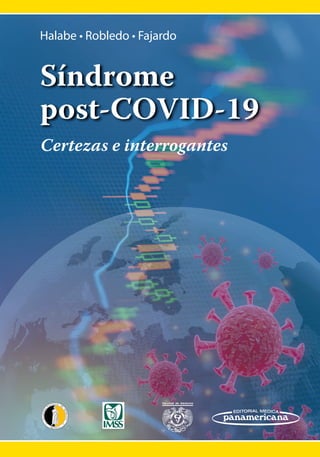 MÉXICO
Halabe • Robledo • Fajardo
Halabe • Robledo • Fajardo
Síndrome
post-COVID-19
Síndrome
post-COVID-19
Certezas e interrogantes
Certezas e interrogantes
Halabe
Robledo
Fajardo
Síndrome
post-COVID-19
ISBN: 978-607-8546-74-9
MÉXICO
Los miembros de la Academia Nacional de Medicina de México, del Instituto Mexicano
del Seguro Social y de la Facultad de Medicina de la Universidad Nacional Autónoma de
México, realizaron este texto de los principales síndromes de COVID-19 que han dejado
secuelas.
En los dos últimos años y medio hemos vivido con esta enfermedad y hoy debemos estar
preparados para enfrentar las secuelas que esto nos ha dejado. Las complicaciones del
COVID-19 que se describen en este texto incluyen manifestaciones neuropsiquiátricas,
cardiopulmonares, neuromusculares y articulares, entre otras.
Los autores de cada uno de los capítulos fueron seleccionados con base en la experiencia
clínica, epidemiológica y social que durante la pandemia experimentaron en el manejo
del COVID-19 y, que hoy en día, tratan las secuelas de esta enfermedad, tanto en
instituciones de salud, como en el medio privado.
 