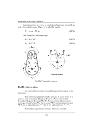 Mecanismos de Fricción y Adherencia

      En una transmisión por correa se cumplirá que la potencia transmitida en
cada polea será el producto del par por la velocidad angular:

         W = M 1 ·ω1 = M 2 ·ω 2                                           (III-96)

      En la figura (III-25) se observa que:

         M1 = R1·(T2-T1)                                                  (III-97)

         M2 = R2·(T2-T1)                                                  (III-98)




                         Fig. III-25 Transmisión por correa


III.12.1 - Correas planas

          Las correas planas son unas bandas planas que abrazan a unas poleas
cilíndricas.

          Para determinar la relación entre las tensiones de las dos ramas de la
correa se toma un elemento diferencial de correa sobre la polea motora.
Haciendo el diagrama de cuerpo libre del elemento diferencial de correa se
tendrá que sobre él actúan: Una fuerza normal "dN", una fuerza de rozamiento
"dFr", por un lado una tensión "T" y por el otro lado una tensión "T+dT".

         Planteando el equilibrio del elemento diferencial se tendrá:


                                        146
 