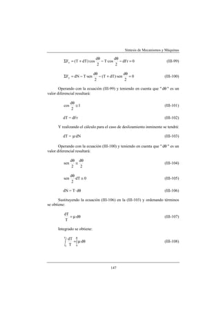 Síntesis de Mecanismos y Máquinas

                               dθ         dθ
         ΣFx = (T + dT )·cos      − T·cos    − dFr = 0                   (III-99)
                                2          2

                              dθ                 dθ
         ΣFy = dN − T·sen        − (T + dT )·sen    =0                  (III-100)
                               2                  2

       Operando con la ecuación (III-99) y teniendo en cuenta que " dθ " es un
valor diferencial resultará:

                dθ
         cos       ≅1                                                   (III-101)
                 2

         dT = dFr                                                       (III-102)

      Y realizando el cálculo para el caso de deslizamiento inminente se tendrá:

         dT = µ·dN                                                      (III-103)

       Operando con la ecuación (III-100) y teniendo en cuenta que " dθ " es un
valor diferencial resultará:

                dθ dθ
         sen       ≅                                                    (III-104)
                 2   2

                dθ
         sen       ·dT ≅ 0                                              (III-105)
                 2

         dN = T· dθ                                                     (III-106)

       Sustituyendo la ecuación (III-106) en la (III-103) y ordenando términos
se obtiene:

          dT
             = µ·dθ                                                     (III-107)
           T

      Integrado se obtiene:

         T2
               dT β
          ∫       = ∫ µ·dθ                                              (III-108)
          T1    T 0




                                        147
 