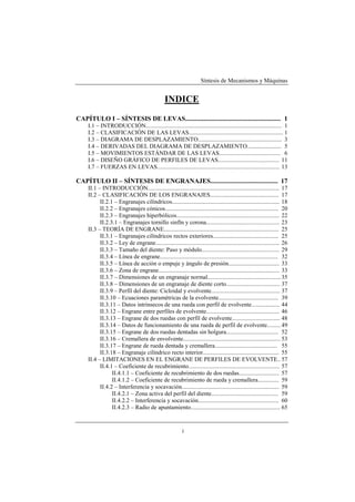 Síntesis de Mecanismos y Máquinas


                                                 INDICE
CAPÍTULO I – SÍNTESIS DE LEVAS.......................................................... 1
     I.1 – INTRODUCCIÓN........................................................................................... 1
     I.2 – CLASIFICACIÓN DE LAS LEVAS............................................................... 1
     I.3 – DIAGRAMA DE DESPLAZAMIENTO........................................................ 3
     I.4 – DERIVADAS DEL DIAGRAMA DE DESPLAZAMIENTO....................... 5
     I.5 – MOVIMIENTOS ESTÁNDAR DE LAS LEVAS......................................... 6
     I.6 – DISEÑO GRÁFICO DE PERFILES DE LEVAS......................................... 11
     I.7 – FUERZAS EN LEVAS.................................................................................. 13

CAPÍTULO II – SÍNTESIS DE ENGRANAJES......................................... 17
     II.1 – INTRODUCCIÓN........................................................................................ 17
     II.2 – CLASIFICACIÓN DE LOS ENGRANAJES.............................................. 17
           II.2.1 – Engranajes cilíndricos........................................................................ 18
           II.2.2 – Engranajes cónicos............................................................................ 20
           II.2.3 – Engranajes hiperbólicos..................................................................... 22
           II.2.3.1 – Engranajes tornillo sinfín y corona................................................. 23
     II.3 – TEORÍA DE ENGRANE............................................................................. 25
           II.3.1 – Engranajes cilíndricos rectos exteriores............................................ 25
           II.3.2 – Ley de engrane................................................................................... 26
           II.3.3 – Tamaño del diente: Paso y módulo.................................................... 29
           II.3.4 – Línea de engrane............................................................................... 32
           II.3.5 – Línea de acción o empuje y ángulo de presión.................................. 33
           II.3.6 – Zona de engrane................................................................................. 33
           II.3.7 – Dimensiones de un engranaje normal................................................. 35
           II.3.8 – Dimensiones de un engranaje de diente corto.................................... 37
           II.3.9 – Perfil del diente: Cicloidal y evolvente.............................................. 37
           II.3.10 – Ecuaciones paramétricas de la evolvente........................................ 39
           II.3.11 – Datos intrínsecos de una rueda con perfil de evolvente................... 44
           II.3.12 – Engrane entre perfiles de evolvente................................................. 46
           II.3.13 – Engrane de dos ruedas con perfil de evolvente................................ 48
           II.3.14 – Datos de funcionamiento de una rueda de perfil de evolvente......... 49
           II.3.15 – Engrane de dos ruedas dentadas sin holgura................................... 52
           II.3.16 – Cremallera de envolvente................................................................. 53
           II.3.17 – Engrane de rueda dentada y cremallera.......................................... 55
           II.3.18 – Engranaje cilíndrico recto interior................................................... 55
     II.4 – LIMITACIONES EN EL ENGRANE DE PERFILES DE EVOLVENTE.. 57
           II.4.1 – Coeficiente de recubrimiento............................................................. 57
                 II.4.1.1 – Coeficiente de recubrimiento de dos ruedas........................... 57
                 II.4.1.2 – Coeficiente de recubrimiento de rueda y cremallera.............. 59
           II.4.2 – Interferencia y socavación................................................................. 59
                 II.4.2.1 – Zona activa del perfil del diente............................................. 59
                 II.4.2.2 – Interferencia y socavación...................................................... 60
                 II.4.2.3 – Radio de apuntamiento............................................................ 65


                                                           i
 