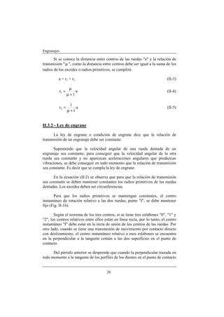 Engranajes

       Si se conoce la distancia entre centros de las ruedas "a" y la relación de
transmisión " µ ", como la distancia entre centros debe ser igual a la suma de los
radios de los axoides o radios primitivos, se cumplirá:

          a = r1 + r2                                                         (II-3)

                  µ
          r1 =       ·a                                                       (II-4)
                 µ +1

                   1
          r2 =       ·a                                                       (II-5)
                 µ +1


II.3.2 - Ley de engrane

      La ley de engrane o condición de engrane dice que la relación de
transmisión de un engranaje debe ser constante.

      Suponiendo que la velocidad angular de una rueda dentada de un
engranaje sea constante, para conseguir que la velocidad angular de la otra
rueda sea constante y no aparezcan aceleraciones angulares que produzcan
vibraciones, se debe conseguir en todo momento que la relación de transmisión
sea constante. Es decir que se cumpla la ley de engrane.

      En la ecuación (II-2) se observa que para que la relación de transmisión
sea constante se deben mantener constantes los radios primitivos de las ruedas
dentadas. Los axoides deben ser circunferencias.

       Para que los radios primitivos se mantengan constantes, el centro
instantáneo de rotación relativo a las dos ruedas, punto "I", se debe mantener
fijo (Fig. II-16).

       Según el teorema de los tres centros, si se tiene tres eslabones "0", "1" y
"2", los centros relativos entre ellos están en línea recta, por lo tanto, el centro
instantáneo "I" debe estar en la recta de unión de los centros de las ruedas. Por
otro lado, cuando se tiene una transmisión de movimiento por contacto directo
con deslizamiento, el centro instantáneo relativo a esos eslabones se encuentra
en la perpendicular a la tangente común a las dos superficies en el punto de
contacto.

      Del párrafo anterior se desprende que cuando la perpendicular trazada en
todo momento a la tangente de los perfiles de los dientes en el punto de contacto


                                        26
 