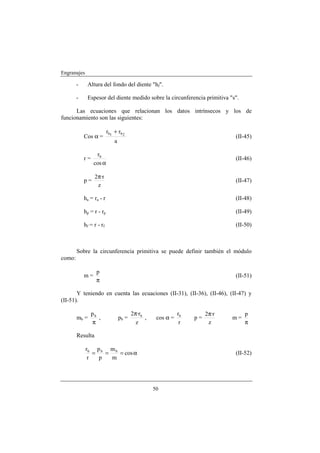 Engranajes

        -     Altura del fondo del diente "hf".

        -     Espesor del diente medido sobre la circunferencia primitiva "s".

      Las ecuaciones que relacionan los datos intrínsecos y los de
funcionamiento son las siguientes:

                           rb1 + rb 2
            Cos α =                                                             (II-45)
                               a

                   rb
            r=                                                                  (II-46)
                  cos α

                  2π·r
            p=                                                                  (II-47)
                   z

            ha = r a - r                                                        (II-48)

            hp = r - r p                                                        (II-49)

            hf = r - r f                                                        (II-50)



        Sobre la circunferencia primitiva se puede definir también el módulo
como:

                   p
            m=                                                                  (II-51)
                   π

       Y teniendo en cuenta las ecuaciones (II-31), (II-36), (II-46), (II-47) y
(II-51).

                 pb                       2π·rb                rb        2π·r        p
        mb =        ,              pb =         ,    cos α =        p=          m=
                 π                          z                   r         z          π

        Resulta

             rb p b m b
                =   =   = cos α                                                 (II-52)
              r   p   m




                                                    50
 