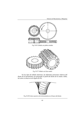 Síntesis de Mecanismos y Máquinas




                        Fig. II-56 Tallado con piñón cortador




                         Fig. II-57 Tallado con fresa madre

       En los tipos de tallado anteriores, las diferentes posiciones relativas del
diente de la herramienta van generando el perfil del diente de la rueda a tallar,
tal como se observa en la figura (II-58).




         Fig. II-58 Cortes sucesivos de la herramienta en el hueco del diente


                                         69
 