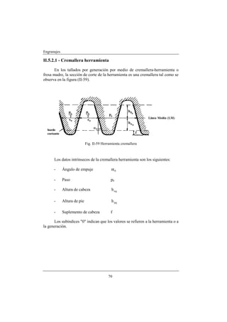 Engranajes

II.5.2.1 - Cremallera herramienta

       En los tallados por generación por medio de cremallera-herramienta o
fresa madre, la sección de corte de la herramienta es una cremallera tal como se
observa en la figura (II-59).




                             Fig. II-59 Herramienta cremallera



      Los datos intrínsecos de la cremallera herramienta son los siguientes:

      -      Ángulo de empuje                α0

      -      Paso                            p0

      -      Altura de cabeza                h a0

      -      Altura de pie                   h p0

      -      Suplemento de cabeza            f

      Los subíndices "0" indican que los valores se refieren a la herramienta o a
la generación.




                                           70
 