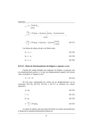 Engranajes

              s b − 2rb inv.α
         s=                   =
                   cos α

            p0                           
               + 2V tg α 0 + 2r0 inv.α 0  cos α 0 − 2r0 inv.α cos α 0
         =                               
             2
                                                                        =
                                     cos α

           p                                         cos α 0
         =  0 + 2V tg α 0 + 2r0 inv.α 0 − 2r0 inv.α                       (II-117)
            2                                        cos α

      Las alturas de cabeza, de pie y de fondo serán:

         ha = r a - r                                                       (II-118)

         hp = r - r p                                                       (II-119)

         hf = r - r f                                                       (II-120)


II.5.4.3 - Datos de funcionamiento sin holgura y engrane a cero

       Cuando dos ruedas dentadas que engranan sin holgura, se generan, una
con desplazamiento positivo y la otra con desplazamiento negativo del mismo
valor, se produce el "engrane a cero".

         V1 + V2 = 0                                                        (II-121)

      En este caso, sustituyendo los valores de los desplazamientos en las
ecuaciones (II-114), (II-115), (II-116) y (II-117) se obtienen los valores
siguientes:

         α = α0                                                             (II-122)

         r = r0                                                             (II-123)

         p = p0                                                             (II-124)

              p0
         s=      + 2V tg α 0                                                (II-125)
              2

       La altura de cabeza, para que parte del diente no resulte mecanizado por
el fondo de la cremallera-herramienta, deberá ser:

                                        78
 