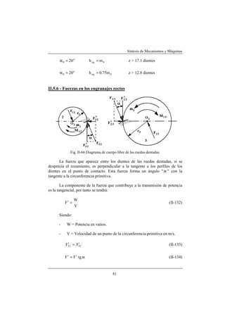 Síntesis de Mecanismos y Máquinas

      α 0 = 20 o           h a0 = m 0              z > 17.1 dientes

      α 0 = 20 o           h a 0 = 0.75m 0         z > 12.8 dientes


II.5.6 - Fuerzas en los engranajes rectos




             Fig. II-66 Diagrama de cuerpo libre de las ruedas dentadas.

      La fuerza que aparece entre los dientes de las ruedas dentadas, si se
desprecia el rozamiento, es perpendicular a la tangente a los perfiles de los
dientes en el punto de contacto. Esta fuerza forma un ángulo " α " con la
tangente a la circunferencia primitiva.

        La componente de la fuerza que contribuye a la transmisión de potencia
es la tangencial, por tanto se tendrá:

                 W
          Ft =                                                             (II-132)
                 V

      Siendo:

      -    W = Potencia en vatios.

      -    V = Velocidad de un punto de la circunferencia primitiva en m/s.

          F23 = F32
           t     t
                                                                           (II-133)


          F r = F t tg α                                                   (II-134)



                                             81
 