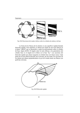 Engranajes




   Fig. II-68 Secciones de la rueda y hélices sobre los cilindros de cabeza y de base


       La forma de los flancos de los dientes es una superficie reglada llamada
helicoide reglado. Esta superficie se obtiene por medio de una recta oblicua en
el plano "ABCD" que se desenrolla o rueda sin deslizamiento sobre el cilindro
de base, figura (II-69). El ángulo entre la recta oblicua y las generatrices del
cilindro base es el ángulo de la hélice en la base " β b ". Las secciones del
helicoide reglado por planos tangentes al cilindro base son líneas rectas. Cada
punto de la recta oblicua describe una evolvente, de este modo, las secciones de
los dientes por planos perpendiculares al eje de la rueda tienen sus flancos con
perfil de evolvente.




                             Fig. II-69 Helicoide reglado




                                          84
 