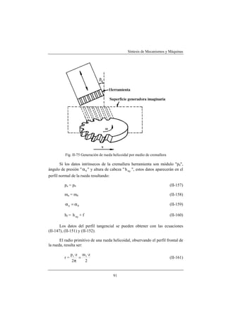 Síntesis de Mecanismos y Máquinas




          Fig. II-75 Generación de rueda helicoidal por medio de cremallera

      Si los datos intrínsecos de la cremallera herramienta son módulo "p0",
ángulo de presión " α 0 " y altura de cabeza " h a 0 ", estos datos aparecerán en el
perfil normal de la rueda resultando:

          pn = p0                                                             (II-157)

          mn = m0                                                             (II-158)

          αn = α0                                                             (II-159)

          hf = h a 0 + f                                                      (II-160)

       Los datos del perfil tangencial se pueden obtener con las ecuaciones
(II-147), (II-151) y (II-152).

       El radio primitivo de una rueda helicoidal, observando el perfil frontal de
la rueda, resulta ser:

               p t ·z m t ·z
          r=         =                                                        (II-161)
                2π     2


                                        91
 