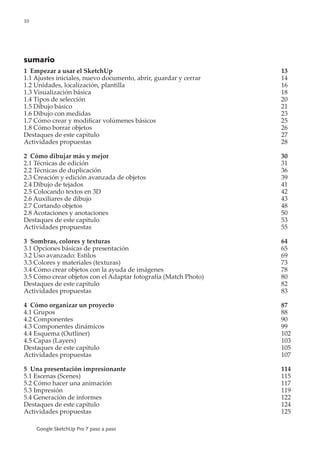 10
Google SketchUp Pro 7 paso a paso
sumario
1 Empezar a usar el SketchUp	 13
1.1 Ajustes iniciales, nuevo documento, abrir, guardar y cerrar	 14
1.2 Unidades, localización, plantilla	 16
1.3 Visualización básica	 18
1.4 Tipos de selección	 20
1.5 Dibujo básico	 21
1.6 Dibujo con medidas	 23
1.7 Cómo crear y modificar volúmenes básicos	 25
1.8 Cómo borrar objetos	 26
Destaques de este capítulo	 27
Actividades propuestas	 28
2 Cómo dibujar más y mejor	 30
2.1 Técnicas de edición	 31
2.2 Técnicas de duplicación	 36
2.3 Creación y edición avanzada de objetos	 39
2.4 Dibujo de tejados	 41
2.5 Colocando textos en 3D	 42
2.6 Auxiliares de dibujo	 43
2.7 Cortando objetos	 48
2.8 Acotaciones y anotaciones	 50
Destaques de este capítulo	 53
Actividades propuestas	 55
3 Sombras, colores y texturas 	 64
3.1 Opciones básicas de presentación	 65
3.2 Uso avanzado: Estilos	 69
3.3 Colores y materiales (texturas)	 73
3.4 Cómo crear objetos con la ayuda de imágenes	 78
3.5 Cómo crear objetos con el Adaptar fotografía (Match Photo)	 80
Destaques de este capítulo	 82
Actividades propuestas	 83
4 Cómo organizar un proyecto	 87
4.1 Grupos	 88
4.2 Componentes	 90
4.3 Componentes dinámicos	 99
4.4 Esquema (Outliner)	 102
4.5 Capas (Layers)	 103
Destaques de este capítulo	 105
Actividades propuestas	 107
5 Una presentación impresionante	 114
5.1 Escenas (Scenes)	 115
5.2 Cómo hacer una animación	 117
5.3 Impresión	 119
5.4 Generación de informes	 122
Destaques de este capítulo	 124
Actividades propuestas	 125
 
