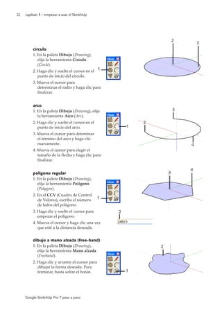 22 capítulo 1 – empezar a usar el SketchUp
Google SketchUp Pro 7 paso a paso
círculo
1. En la paleta Dibujo (Drawing),
elija la herramienta Círculo
(Circle).
2. Haga clic y suelte el cursor en el
punto de inicio del círculo.
3. Mueva el cursor para
determinar el radio y haga clic para
finalizar.
arco
1. En la paleta Dibujo (Drawing), elija
la herramienta Arco (Arc).
2. Haga clic y suelte el cursor en el
punto de inicio del arco.
3. Mueva el cursor para deteminar
el término del arco y haga clic
nuevamente.
4. Mueva el cursor para elegir el
tamaño de la flecha y haga clic para
finalizar.
polígono regular
1. En la paleta Dibujo (Drawing),
elija la herramienta Polígono
(Polygon).
2. En el CCV (Cuadro de Control
de Valores), escriba el número
de lados del polígono.
3. Haga clic y suelte el cursor para
empezar el polígono.
4. Mueva el cursor y haga clic una vez
que esté a la distancia deseada.
dibujo a mano alzada (free-hand)
1. En la paleta Dibujo (Drawing),
elija la herramienta Mano alzada
(Freehand).
2. Haga clic y arrastre el cursor para
dibujar la forma deseada. Para
terminar, basta soltar el botón.
2
3
1
2
1
2
3
4
1
3
4
1
2
 