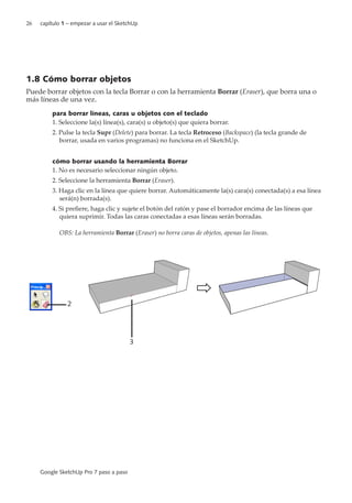 26 capítulo 1 – empezar a usar el SketchUp
Google SketchUp Pro 7 paso a paso
1.8 Cómo borrar objetos
Puede borrar objetos con la tecla Borrar o con la herramienta Borrar (Eraser), que borra una o
más líneas de una vez.
para borrar líneas, caras u objetos con el teclado
1. Seleccione la(s) línea(s), cara(s) u objeto(s) que quiera borrar.
2. Pulse la tecla Supr (Delete) para borrar. La tecla Retroceso (Backspace) (la tecla grande de
borrar, usada en varios programas) no funciona en el SketchUp.
cómo borrar usando la herramienta Borrar
1. No es necesario seleccionar ningún objeto.
2. Seleccione la herramienta Borrar (Eraser).
3. Haga clic en la línea que quiere borrar. Automáticamente la(s) cara(s) conectada(s) a esa línea
será(n) borrada(s).
4. Si prefiere, haga clic y sujete el botón del ratón y pase el borrador encima de las líneas que
quiera suprimir. Todas las caras conectadas a esas líneas serán borradas.
OBS: La herramienta Borrar (Eraser) no borra caras de objetos, apenas las líneas.
2
3
 