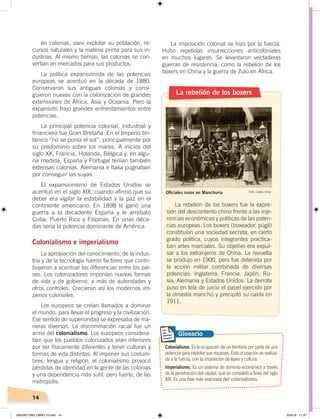 14
en colonias, para explotar su población, re-
cursos naturales y la materia prima para sus in-
dustrias. Al mismo tiempo, las colonias se con-
vertían en mercados para sus productos.
La política expansionista de las potencias
europeas se acentuó en la década de 1880.
Conservaron sus antiguas colonias y consi-
guieron nuevas con la colonización de grandes
extensiones de África, Asia y Oceanía. Pero la
expansión trajo grandes enfrentamientos entre
potencias.
La principal potencia colonial, industrial y
financiera fue Gran Bretaña. En el Imperio bri-
tánico “no se ponía el sol”, principalmente por
su predominio sobre los mares. A inicios del
siglo XX, Francia, Holanda, Bélgica y, en algu-
na medida, España y Portugal tenían también
extensas colonias. Alemania e Italia pugnaban
por conseguir las suyas.
El expansionismo de Estados Unidos se
acentuó en el siglo XIX, cuando afirmó que su
deber era vigilar la estabilidad y la paz en el
continente americano. En 1898 le ganó una
guerra a la decadente España y le arrebató
Cuba, Puerto Rico y Filipinas. En unas déca-
das sería la potencia dominante de América.
Colonialismo e imperialismo
La apropiación del conocimiento, de la indus-
tria y de la tecnología fueron factores que contri-
buyeron a acentuar las diferencias entre los paí-
ses. Los colonizadores imponían nuevas formas
de vida y de gobierno, a más de autoridades y
otros controles. Crecieron así los modernos im-
perios coloniales.
Los europeos se creían llamados a dominar
el mundo, para llevar el progreso y la civilización.
Ese sentido de superioridad se expresaba de ma-
neras diversas. La discriminación racial fue un
arma del colonialismo. Los europeos considera-
ban que los pueblos colonizados eran inferiores
por ser físicamente diferentes y tener culturas y
formas de vida distintas. Al imponer sus costum-
bres, lengua y religión, el colonialismo provocó
pérdidas de identidad en la gente de las colonias
y una dependencia más sutil, pero fuerte, de las
metrópolis.
La imposición colonial se hizo por la fuerza.
Hubo repetidas insurrecciones anticoloniales
en muchos lugares. Se levantaron verdaderas
guerras de resistencia, como la rebelión de los
boxers en China y la guerra de Zulú en África.
La rebelión de los boxers
La rebelión de los boxers fue la expre-
sión del descontento chino frente a las inje-
rencias económicas y políticas de las poten-
cias europeas. Los boxers (boxeador, púgil)
constituían una sociedad secreta, en cierto
grado política, cuyos integrantes practica-
ban artes marciales. Su objetivo era expul-
sar a los extranjeros de China. La revuelta
se produjo en 1900, pero fue detenida por
la acción militar combinada de diversas
potencias: Inglaterra, Francia, Japón, Ru-
sia, Alemania y Estados Unidos. La derrota
puso en tela de juicio el papel ejercido por
la dinastía manchú y precipitó su caída en
1911.
Colonialismo. Es la ocupación de un territorio por parte de una
potencia para explotar sus riquezas. Esta ocupación es realiza-
da a la fuerza, con la imposición de leyes y cultura.
Imperialismo. Es un sistema de dominio económico a través
de la penetración del capital, que se consolidó a fines del siglo
XIX. Es una fase más avanzada del colonialismo.
Glosario
Oﬁciales rusos en Manchuria Foto: Lewis Hine
UNIDAD UNO LIBRO 10.indd 14 23/4/19 11:37
 
