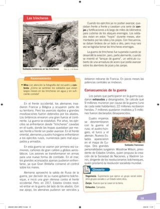 19
En el frente occidental, los alemanes inva-
dieron Francia y Bélgica y ocuparon parte de
su territorio. Pero los avances rápidos y grandes
movilizaciones fueron detenidos por los aliados.
Los británicos enviaron una gran fuerza al conti-
nente. La guerra se estabilizó. Por años, los ejér-
citos se enfrentaron desde “trincheras” cavadas
en el suelo, donde las tropas quedaban por me-
ses frente a frente sin poder avanzar. En el frente
oriental, alemanes y austro-húngaros enfrentaron
a los ejércitos rusos, numerosos pero mal equi-
pados y armados.
En esta guerra se usaron por primera vez ca-
miones, cañones de gran calibre y globos aeros-
táticos. Los aviones se transformaron en armas
para una nueva forma de combate. En el mar,
los grandes acorazados apenas pudieron enfren-
tarse, ya que Gran Bretaña conservó el control
sobre los mares.
Alemania aprovechó la salida de Rusia de la
guerra, por decisión de su nuevo gobierno bolche-
vique, e inició una gran ofensiva contra el frente
occidental. Pero, en 1917, Estados Unidos resol-
vió entrar en la guerra del lado de los aliados. Con
ese apoyo, los alemanes pudieron ser vencidos y
Cuando los ejércitos ya no podían avanzar, que-
daban frente a frente y cavaban una serie de zan-
jas y fortificaciones a lo largo de miles de kilómetros
para cubrirse de los ataques enemigos. Los solda-
dos vivían en estos “hoyos” durante meses, ator-
mentados por las ratas y los piojos. Con frecuencia,
se daban tiroteos de un lado a otro, pero muy rara
vez se lograba tomar las trincheras enemigas.
La guerra de trincheras fue superada cuando se
desarrolló la aviación, pero, particularmente, cuando
se inventó el “tanque de guerra”, un vehículo cu-
bierto de una armadura de acero que podía avanzar
sobre los alambres de púas y las zanjas.
Soldados británicos en las trincheras Foto: Lt. J. W. Brooke
Las trincheras
debieron retirarse de Francia. En pocos meses las
potencias centrales se rindieron.
Consecuencias de la guerra
Los países que participaron en la guerra que-
daron exhaustos y desangrados. Se calcula que
9 millones murieron por causa de la guerra (uno
de cada siete habitantes); 22 millones recibieron
heridas; 7 millones quedaron inválidos y 5 millo-
nes fueron declarados desaparecidos.
Cuatro imperios
se desmembraron
con la guerra: el
ruso, el austro-hún-
garo, el turco y el
alemán. Nuevos Es-
tados aparecieron
en el mapa de Eu-
ropa. Dos grandes
personalidades surgieron: Woodrow Wilson, presi-
dente de Estados Unidos, quien propuso la crea-
ción de la Sociedad de Naciones; y Vladimir Le-
nin, dirigente de los revolucionarios bolcheviques,
quien proclamó la revolución socialista mundial.
Soldados franceses
Foto: BBC
Hegemonía. Supremacía que ejerce un grupo social sobre
otros grupos sociales o un Estado sobre otros.
Zanjas. Huecos que se cavan en la tierra.
Exhaustos. Cansados.
Glosario
Razonamiento
•	Mira con atención la fotografía del recuadro y con-
testa: ¿Cómo se sentirían los soldados que vivían
largos meses en las trincheras sin agua y sin sufi-
ciente comida?
UNIDAD UNO LIBRO 10.indd 19 23/4/19 11:37
 