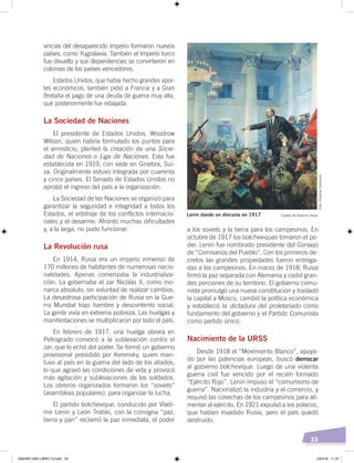 23
vincias del desaparecido imperio formaron nuevos
países, como Yugoslavia. También el Imperio turco
fue disuelto y sus dependencias se convirtieron en
colonias de los países vencedores.
Estados Unidos, que había hecho grandes apor-
tes económicos, también pidió a Francia y a Gran
Bretaña el pago de una deuda de guerra muy alta,
que posteriormente fue rebajada.
La Sociedad de Naciones
El presidente de Estados Unidos, Woodrow
Wilson, quien habría formulado los puntos para
el armisticio, planteó la creación de una Socie-
dad de Naciones o Liga de Naciones. Esta fue
establecida en 1919, con sede en Ginebra, Sui-
za. Originalmente estuvo integrada por cuarenta
y cinco países. El Senado de Estados Unidos no
aprobó el ingreso del país a la organización.
La Sociedad de las Naciones se organizó para
garantizar la seguridad e integridad a todos los
Estados, el arbitraje de los conflictos internacio-
nales y el desarme. Afrontó muchas dificultades
y, a la larga, no pudo funcionar.
La Revolución rusa
En 1914, Rusia era un imperio inmenso de
170 millones de habitantes de numerosas nacio-
nalidades. Apenas comenzaba la industrializa-
ción. La gobernaba el zar Nicolás II, como mo-
narca absoluto, sin voluntad de realizar cambios.
La desastrosa participación de Rusia en la Gue-
rra Mundial trajo hambre y descontento social.
La gente vivía en extrema pobreza. Las huelgas y
manifestaciones se multiplicaron por todo el país.
En febrero de 1917, una huelga obrera en
Petrogrado convocó a la sublevación contra el
zar, que lo echó del poder. Se formó un gobierno
provisional presidido por Kerensky, quien man-
tuvo al país en la guerra del lado de los aliados,
lo que agravó las condiciones de vida y provocó
más agitación y sublevaciones de los soldados.
Los obreros organizados formaron los “soviets”
(asambleas populares), para organizar la lucha.
El partido bolchevique, conducido por Vladi-
mir Lenin y León Trotski, con la consigna “paz,
tierra y pan” reclamó la paz inmediata, el poder
a los soviets y la tierra para los campesinos. En
octubre de 1917 los bolcheviques tomaron el po-
der. Lenin fue nombrado presidente del Consejo
de “Comisarios del Pueblo”. Con los primeros de-
cretos las grandes propiedades fueron entrega-
das a los campesinos. En marzo de 1918, Rusia
firmó la paz separada con Alemania y cedió gran-
des porciones de su territorio. El gobierno comu-
nista promulgó una nueva constitución y trasladó
la capital a Moscú, cambió la política económica
y estableció la dictadura del proletariado como
fundamento del gobierno y el Partido Comunista
como partido único.
Nacimiento de la URSS
Desde 1918 el “Movimiento Blanco”, apoya-
do por las potencias europeas, buscó derrocar
al gobierno bolchevique. Luego de una violenta
guerra civil fue vencido por el recién formado
“Ejército Rojo”. Lenin impuso el “comunismo de
guerra”. Nacionalizó la industria y el comercio, y
requisó las cosechas de los campesinos para ali-
mentar al ejército. En 1921 expulsó a los polacos,
que habían invadido Rusia, pero el país quedó
destruido.
Lenin dando un discurso en 1917 Cuadro de Vladimir Serov
Foto:CreativeCommons
UNIDAD UNO LIBRO 10.indd 23 23/4/19 11:37
 