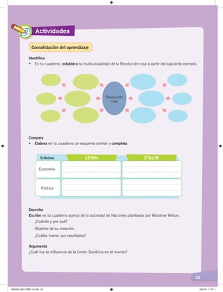 Actividades
25
Identifica
•	 En tu cuaderno, establece la multicausalidad de la Revolución rusa a partir del siguiente ejemplo:
Revolución
rusa
Compara
•	 Elabora en tu cuaderno un esquema similar y completa:
Describe
Escribe en tu cuaderno acerca de la sociedad de Naciones planteada por Woodrow Wilson.
- ¿Cuándo y por qué?
- Objetivo de su creación.
- ¿Cuáles fueron sus resultados?
Criterios LENIN STALIN
Economía
Política
Argumenta
¿Cuál fue la influencia de la Unión Soviética en el mundo?
Consolidación del aprendizaje
UNIDAD UNO LIBRO 10.indd 25 23/4/19 11:37
 