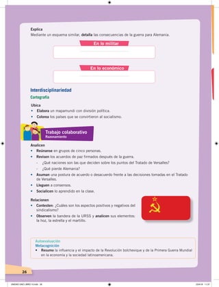26
Explica
Mediante un esquema similar, detalla las consecuencias de la guerra para Alemania.
En lo militar
En lo económico
Ubica
•	 Elabora un mapamundi con división política.
•	 Colorea los países que se convirtieron al socialismo.
Relacionen
•	 Contesten: ¿Cuáles son los aspectos positivos y negativos del
sindicalismo?
•	 Observen la bandera de la URSS y analicen sus elementos:
la hoz, la estrella y el martillo.
Analicen
•	 Reúnanse en grupos de cinco personas.
•	 Revisen los acuerdos de paz firmados después de la guerra.
- ¿Qué naciones son las que deciden sobre los puntos del Tratado de Versalles?
- ¿Qué pierde Alemania?
•	 Asuman una postura de acuerdo o desacuerdo frente a las decisiones tomadas en el Tratado
de Versalles.
•	 Lleguen a consensos.
•	 Socialicen lo aprendido en la clase.
Trabajo colaborativo
Razonamiento
Autoevaluación
Metacognición
• Resumo la inﬂuencia y el impacto de la Revolución bolchevique y de la Primera Guerra Mundial
en la economía y la sociedad latinoamericana.
Interdisciplinariedad
Cartografía
UNIDAD UNO LIBRO 10.indd 26 23/4/19 11:37
 