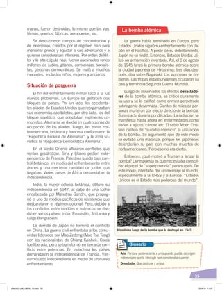35
manas, fueron destruidas, lo mismo que las vías
férreas, puertos, fábricas, aeropuertos, etc.
Se descubrieron campos de concentración y
de exterminio, creados por el régimen nazi para
mantener presos y liquidar a sus adversarios y a
quienes consideraban inferiores. Por orden de Hit-
ler y la alta cúpula nazi, fueron asesinados varios
millones de judíos, gitanos, comunistas, socialis-
tas, personas democráticas. Se mató a muchos
inocentes, incluidos niños, mujeres y ancianos.
Situación de posguerra
El fin del enfrentamiento militar sacó a la luz
nuevos problemas. En Europa se gestaban dos
bloques de países. Por un lado, los occidenta-
les aliados de Estados Unidos que reorganizaban
sus economías capitalistas; por otro lado, los del
bloque soviético, que adoptaban regímenes co-
munistas. Alemania se dividió en cuatro zonas de
ocupación de los aliados. Luego, las zonas nor-
teamericana, británica y francesa conformaron la
“República Federal de Alemania”, y la zona so-
viética la “República Democrática Alemana”.
En el Medio Oriente afloraron conflictos que
venían gestándose. Siria y Líbano pedían inde-
pendencia de Francia. Palestina quedó bajo con-
trol británico, en medio del enfrentamiento entre
árabes y una creciente cantidad de judíos que
llegaban. Varios países de África demandaban la
independencia.
India, la mayor colonia británica, obtuvo su
independencia en 1947, al cabo de una lucha
encabezada por Mahatma Gandhi, que propug-
nó el uso de medios pacíficos de resistencia que
desbarataron el régimen colonial. Pero, debido a
los conflictos entre hindúes e islámicos se divi-
dió en varios países: India, Paquistán, Sri Lanka y
luego Bangladesh.
La derrota de Japón no terminó el conflicto
en China. La guerra civil enfrentaba a los comu-
nistas liderados por Mao Zedong (Mao Tse Tung)
con los nacionalistas de Chiang Kaishek. Corea
fue liberada, pero se transformó en tierra de con-
flicto entre potencias. En Indochina los países
demandaron la independencia de Francia. Viet-
nam quedó independiente en medio de un nuevo
enfrentamiento.
La guerra había terminado en Europa, pero
Estados Unidos siguió su enfrentamiento con Ja-
pón en el Pacífico. A pesar de su debilitamiento,
Japón no se rindió. Entonces, Estados Unidos uti-
lizó un arma recién inventada. Así, el 6 de agosto
de 1945 lanzó la primera bomba atómica sobre
la ciudad japonesa de Hiroshima; tres días des-
pués, otra sobre Nagasaki. Los japoneses se rin-
dieron. Las tropas estadounidenses ocuparon su
país y terminó la Segunda Guerra Mundial.
Luego de observados los efectos devastado-
res de la bomba atómica, se criticó duramente
su uso y se lo calificó como crimen perpetrado
sobre gente desarmada. Cientos de miles de per-
sonas murieron por efecto directo de la bomba.
Su impacto duraría por décadas. La radiación se
manifiesta hasta ahora en enfermedades como
daños a tejidos, cáncer, etc. El sabio Albert Eins-
tein calificó de “suicidio cósmico” la utilización
de la bomba. Se argumentó que de este modo
se evitaba una matanza, porque los japoneses
defenderían su país con muchas muertes de
norteamericanos. Pero eso no era cierto.
Entonces, ¿qué motivó a Truman a lanzar la
bomba? La respuesta es que necesitaba consoli-
dar el papel de “superpotencia” para su país. De
este modo, intentaba dar un mensaje al mundo,
especialmente a la URSS y a Europa, “Estados
Unidos es el Estado más poderoso del mundo”.
La bomba atómica
Ario. Persona perteneciente a un supuesto pueblo de origen
indoeuropeo que la ideología nazi consideraba superior.
Devastador. Que destruye y arrasa.
Glosario
Hiroshima luego de la bomba que la destruyó en 1945
Foto:CreativeCommons
UNIDAD UNO LIBRO 10.indd 35 23/4/19 11:37
 