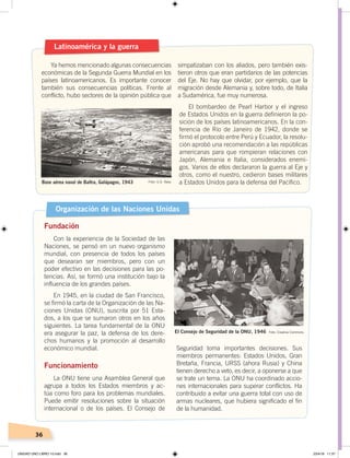 36
Latinoamérica y la guerra
Ya hemos mencionado algunas consecuencias
económicas de la Segunda Guerra Mundial en los
países latinoamericanos. Es importante conocer
también sus consecuencias políticas. Frente al
conflicto, hubo sectores de la opinión pública que
simpatizaban con los aliados, pero también exis-
tieron otros que eran partidarios de las potencias
del Eje. No hay que olvidar, por ejemplo, que la
migración desde Alemania y, sobre todo, de Italia
a Sudamérica, fue muy numerosa.
El bombardeo de Pearl Harbor y el ingreso
de Estados Unidos en la guerra definieron la po-
sición de los países latinoamericanos. En la con-
ferencia de Río de Janeiro de 1942, donde se
firmó el protocolo entre Perú y Ecuador, la resolu-
ción aprobó una recomendación a las repúblicas
americanas para que rompieran relaciones con
Japón, Alemania e Italia, considerados enemi-
gos. Varios de ellos declararon la guerra al Eje y
otros, como el nuestro, cedieron bases militares
a Estados Unidos para la defensa del Pacífico.Base aérea naval de Baltra, Galápagos, 1943 Foto: U.S. Navy
Organización de las Naciones Unidas
Fundación
Con la experiencia de la Sociedad de las
Naciones, se pensó en un nuevo organismo
mundial, con presencia de todos los países
que desearan ser miembros, pero con un
poder efectivo en las decisiones para las po-
tencias. Así, se formó una institución bajo la
influencia de los grandes países.
En 1945, en la ciudad de San Francisco,
se firmó la carta de la Organización de las Na-
ciones Unidas (ONU), suscrita por 51 Esta-
dos, a los que se sumaron otros en los años
siguientes. La tarea fundamental de la ONU
era asegurar la paz, la defensa de los dere-
chos humanos y la promoción al desarrollo
económico mundial.
Funcionamiento
La ONU tiene una Asamblea General que
agrupa a todos los Estados miembros y ac-
túa como foro para los problemas mundiales.
Puede emitir resoluciones sobre la situación
internacional o de los países. El Consejo de
Seguridad toma importantes decisiones. Sus
miembros permanentes: Estados Unidos, Gran
Bretaña, Francia, URSS (ahora Rusia) y China
tienen derecho a veto, es decir, a oponerse a que
se trate un tema. La ONU ha coordinado accio-
nes internacionales para superar conflictos. Ha
contribuido a evitar una guerra total con uso de
armas nucleares, que hubiera significado el fin
de la humanidad.
El Consejo de Seguridad de la ONU, 1946 Foto: Creative Commons
UNIDAD UNO LIBRO 10.indd 36 23/4/19 11:37
 
