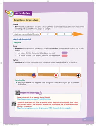 Actividades
37
Ordena
•		 Elabora en tu cuaderno un esquema similar y ordena los antecedentes que llevaron al desarrollo
de la Segunda Guerra Mundial, según el ejemplo:
Ubica
•	 Elabora en tu cuaderno un mapa político de Eurasia y pinta los bloques de acuerdo con lo soli-
citado:
- Los países del Eje: Alemania, Italia, Japón con color
- Los países aliados: Gran Bretaña, Francia, Rusia con color
Industria armamentista de Alemania 2 3
Aprende algo más
Causas y desarrollo de la Segunda Guerra Mundial
‹https://www.youtube.com/watch?v=odLBRLCwC6s›.
Convención de Ginebra de 1951. El estatuto de los refugiados que responde a las conse-
cuencias de la guerra y que determina la protección internacional que los refugiados pueden
solicitar a otros países.
‹https://eacnur.org/es/convencion-de-ginebra-de-1951-el-estatuto-de-los-refugiados›.
@
Interdisciplinariedad
Cartografía
Explica
•	 Completa las razones que tuvieron los diferentes países para participar en el conflicto:
Estados Unidos Japón Alemania
Coevaluación
=	En parejas escriban diez preguntas sobre la Segunda Guerra Mundial para que las contesten
mutuamente.
Consolidación del aprendizaje
UNIDAD UNO LIBRO 10.indd 37 23/4/19 11:37
 