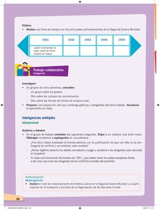 38
Elabora
•	 Realiza una línea de tiempo con los principales enfrentamientos de la Segunda Guerra Mundial:
Analicen y debatan
•	 En el grupo de trabajo contesten las siguientes preguntas. Elijan a un redactor que tome notas.
Obtengan consensos y expónganlos en una plenaria.
- ¿Fue ético haber empleado la bomba atómica con la justificación de que con ella no se pro-
longaría el conflicto y se evitarían más muertes?
- ¿Tenían legítimo derecho los aliados vencedores a juzgar y condenar a los dirigentes nazis vencidos
en la guerra?
- En base a la Convención de Ginebra de 1951, ¿qué deben hacer los países receptores frente
a las crisis que viven los refugiados de los conflictos armados del presente?
Investiguen
•	 En grupos de cinco personas, consulten:
- Un grupo sobre los guetos.
- Otro sobre los campos de concentración.
- Otro sobre las formas de tortura de la época nazi.
•	 Preparen una exposición oral que contenga gráficos y fotografías del tema tratado. Socialicen
lo aprendido en clase.
Japón bombardea la
base naval de Pearl
Harbor en Hawai
1941 1942 1943 1944 1945
Trabajo colaborativo
Indagación
Autoevaluación
Metacognición
• Analizo el nivel de involucramiento de América Latina en la Segunda Guerra Mundial y su parti-
cipación en la fundación y acciones de la Organización de las Naciones Unidas.
Inteligencias múltiples
Interpersonal
UNIDAD UNO LIBRO 10.indd 38 23/4/19 11:37
 