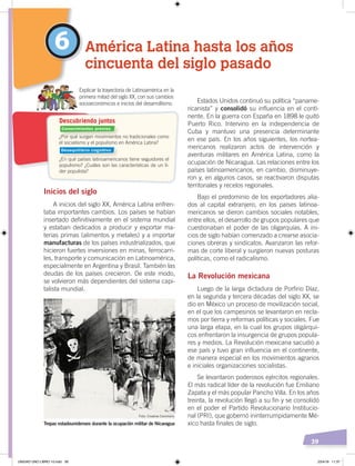 39
Estados Unidos continuó su política “paname-
ricanista” y consolidó su influencia en el conti-
nente. En la guerra con España en 1898 le quitó
Puerto Rico. Intervino en la independencia de
Cuba y mantuvo una presencia determinante
en ese país. En los años siguientes, los nortea-
mericanos realizaron actos de intervención y
aventuras militares en América Latina, como la
ocupación de Nicaragua. Las relaciones entre los
países latinoamericanos, en cambio, disminuye-
ron y, en algunos casos, se reactivaron disputas
territoriales y recelos regionales.
Bajo el predominio de los exportadores alia-
dos al capital extranjero, en los países latinoa-
mericanos se dieron cambios sociales notables,
entre ellos, el desarrollo de grupos populares que
cuestionaban el poder de las oligarquías. A ini-
cios de siglo habían comenzado a crearse asocia-
ciones obreras y sindicatos. Avanzaron las refor-
mas de corte liberal y surgieron nuevas posturas
políticas, como el radicalismo.
La Revolución mexicana
Luego de la larga dictadura de Porfirio Díaz,
en la segunda y tercera décadas del siglo XX, se
dio en México un proceso de movilización social,
en el que los campesinos se levantaron en recla-
mos por tierra y reformas políticas y sociales. Fue
una larga etapa, en la cual los grupos oligárqui-
cos enfrentaron la insurgencia de grupos popula-
res y medios. La Revolución mexicana sacudió a
ese país y tuvo gran influencia en el continente,
de manera especial en los movimientos agrarios
e iniciales organizaciones socialistas.
Se levantaron poderosos ejércitos regionales.
El más radical líder de la revolución fue Emiliano
Zapata y el más popular Pancho Villa. En los años
treinta, la revolución llegó a su fin y se consolidó
en el poder el Partido Revolucionario Institucio-
nal (PRI), que gobernó ininterrumpidamente Mé-
xico hasta finales de siglo.
Inicios del siglo
A inicios del siglo XX, América Latina enfren-
taba importantes cambios. Los países se habían
insertado definitivamente en el sistema mundial
y estaban dedicados a producir y exportar ma-
terias primas (alimentos y metales) y a importar
manufacturas de los países industrializados, que
hicieron fuertes inversiones en minas, ferrocarri-
les, transporte y comunicación en Latinoamérica,
especialmente en Argentina y Brasil. También las
deudas de los países crecieron. De este modo,
se volvieron más dependientes del sistema capi-
talista mundial.
6 América Latina hasta los años
cincuenta del siglo pasado
Explicar la trayectoria de Latinoamérica en la
primera mitad del siglo XX, con sus cambios
socioeconómicos e inicios del desarrollismo.
Tropas estadounidenses durante la ocupación militar de Nicaragua
¿Por qué surgen movimientos no tradicionales como
el socialismo y el populismo en América Latina?
¿En qué países latinoamericanos tiene seguidores el
populismo? ¿Cuáles son las características de un lí-
der populista?
Descubriendo juntos
Foto: Creative Commons
Conocimientos previos
Desequilibrio cognitivo
UNIDAD UNO LIBRO 10.indd 39 23/4/19 11:37
 