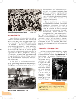 40
Industrialización
Los cambios económicos y el crecimiento de la
población crearon en América Latina la necesidad
de producir en los propios países ciertos bienes de
consumo amplio. Aparecieron fábricas de textiles
y de alimentos. La crisis de 1929 impactó en las
economías latinoamericanas y redujo la deman-
da de sus exportaciones, pero al mismo tiempo
dio la oportunidad para que se crearan centros
de producción de bienes manufacturados. Con la
Segunda Guerra Mundial, los países europeos y
Estados Unidos exportaron solo una parte limitada
de su producción. Así se desarrolló la producción
local de manufacturas: implementos metálicos,
telas, vestidos, etc.
De este modo, la industrialización se exten-
dió en varios países, especialmente en Argentina,
Brasil y Colombia. Se aplicó lo que se llama “mo-
delo económico de sustitución de impor-
taciones”. Los países, con apoyo de los
gobiernos, priorizaban la producción de
manufacturas para los mercados nacio-
nales, en vez de importarlas de Estados
Unidos o Europa. A esa tendencia se la
denominó desarrollismo.
Con el crecimiento de la industria
manufacturera aumentaron también los
trabajadores industriales. Ellos, junto a
los de los ferrocarriles y otros servicios
públicos, formaron un grupo social muy
dinámico. La moderna clase obrera la-
tinoamericana, menos numerosa que
otros trabajadores, como los campesinos,
logró gran influencia debido a su organización.
En todos los países surgieron o se robustecieron
sindicatos, uniones y organizaciones obreras.
Se dieron varias huelgas en reclamo de mejores
condiciones de vida y se emitieron leyes de re-
gulación del trabajo y protección de los derechos
laborales.
Socialismo latinoamericano
Con el crecimiento de los trabajadores y de las
clases medias surgieron en América Latina ideas
y movimientos de izquierda que propugnaban la
justicia social y la revolución. Entre inicios de si-
glo y los años treinta
se fundaron partidos
socialistas en toda
la región. En la ma-
yoría de países, la
izquierda socialista
tuvo mucha influen-
cia en la agitación
social, en la cultura
y la educación. Se
destacaron muchos
ideólogos, entre
ellos el peruano José
Carlos Mariátegui.
Revolucionarios y sus mujeres en México Foto: Mc. Mullan
Fábrica de aviones en Argentina hacia 1947
José Carlos Mariátegui
Foto: Creative Commons
Foto: Creative Commons
Indagación
•	¿Quiénes fueron Pancho Villa y Emiliano Zapata?
•	Consulta las diversas características del populismo
latinoamericano.
UNIDAD UNO LIBRO 10.indd 40 23/4/19 11:37
 