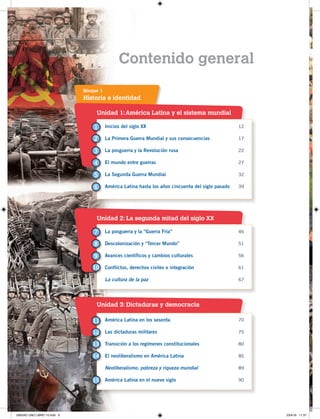 6
Contenido general
Unidad 1:América Latina y el sistema mundial
Unidad 2: La segunda mitad del siglo XX
Unidad 3: Dictaduras y democracia
Historia e identidad
Bloque 1
Inicios del siglo XX 12
La Primera Guerra Mundial y sus consecuencias 17
La posguerra y la Revolución rusa 22
El mundo entre guerras 27
La Segunda Guerra Mundial 32
América Latina hasta los años cincuenta del siglo pasado 39
La posguerra y la “Guerra Fría” 46
Descolonización y “Tercer Mundo” 51
Avances científicos y cambios culturales 56
Conflictos, derechos civiles e integración 61
La cultura de la paz 67
América Latina en los sesenta 70
Las dictaduras militares 75
Transición a los regímenes constitucionales 80
El neoliberalismo en América Latina 85
Neoliberalismo, pobreza y riqueza mundial 89
América Latina en el nuevo siglo 90
1
7
11
2
8
12
13
14
15
3
4
5
6
9
10
UNIDAD UNO LIBRO 10.indd 6 23/4/19 11:37
 