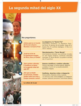 ¿Cómo pasó en el mundo
del fin de la Guerra
Mundial a la Guerra Fría?
7 La posguerra y la “Guerra Fría”
Crecimiento económico. La República Popu-
lar China. El ascenso de los árabes. Auge de la
Guerra Fría. El conflicto ideológico. El Muro de
Berlín. Vietnam.
¿Cuál fue el fin de
la colonización europea
de África, Asia y el Caribe?
8 Descolonización y “Tercer Mundo”
Una tendencia mundial. Los conflictos iniciales.
Fin del Imperio británico. Conflictos coloniales
franceses. El Tercer Mundo. Los países no alinea-
dos. El apartheid.
Nos preguntamos:
¿Qué cambios culturales
y científicos se dieron
en la segunda mitad del
siglo XX?
9 Avances científicos y cambios culturales
Ciencia y tecnología. La carrera espacial. Agitación
y protesta. El rock & roll. La revuelta estudiantil.
Renovación religiosa.
¿Por qué se dividió
el comunismo, Estados
Unidos sufrió una crisis y
Europa comenzó a unirse?
Conflictos, derechos civiles e integración
Cisma político. Derechos civiles y rupturas.
Los derechos civiles. Crisis energética. La integración
europea. Caída del comunismo. Crecimiento asiático.
10
La cultura de la paz
La segunda mitad del siglo XX
SEGUNDA MITAD DEL S. XX; pp. 46-69.indd 45 23/4/19 12:32
 