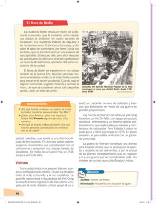 48
piedad colectiva, que tendía a una distribución
justa de los recursos. En muchos países pobres
surgieron movimientos que simpatizaban con el
comunismo o proponían sus propias formas de
socialismo. En medio de la Guerra Fría, la URSS
apoyó a varios de ellos.
Vietnam
Francia dejó Indochina, pero en Vietnam que-
dó un enfrentamiento interno. El país fue dividido
entre el norte comunista y el sur capitalista. La
guerrilla nacionalista e izquierdista del Viet Cong
se levantó contra el gobierno de este último, apo-
yada por el norte. Estados Unidos apoyó al sur y
envió un creciente número de soldados y fuer-
zas, que terminaron en medio de una guerra de
grandes proporciones.
Las fuerzas de Vietnam del norte y el Viet Cong
liderados por Ho Chi Min, con apoyo de equipos
soviéticos, enfrentaron a un enorme ejército nor-
teamericano, que realizó ataques masivos y bom-
bardeos de saturación. Pero Estados Unidos no
pudo ganar y retiró sus tropas en 1975. En pocas
semanas, el país estaba unificado con un gobier-
no comunista.
La guerra de Vietnam constituyó una derrota
para Estados Unidos, que se produjo por la valen-
tía y decisión de los vietnamitas, y por la actitud
de los jóvenes norteamericanos que se negaban
a ir a una guerra que no consideraban justa. Era
síntoma de la crisis que sufría Estados Unidos.
El Muro de Berlín
La ciudad de Berlín estaba en medio de la Ale-
mania comunista, que la conservó como capital.
Los aliados la dividieron en cuatro sectores de
ocupación. Los soviéticos trataron de expulsar a
los norteamericanos, británicos y franceses, y blo-
queó el paso de suministros por tierra hacia sus
sectores, que se transformaron en una especie de
isla capitalista. El bloqueo falló, pero años después
las autoridades de Alemania oriental construyeron
un muro de 45 kilómetros, alrededor del sector oc-
cidental de la ciudad.
El Muro de Berlín se transformó en un odioso
símbolo de la Guerra Fría. Muchas personas mu-
rieron acribilladas a balazos al tratar de traspasarlo
para entrar en el sector occidental. Cuando cayó el
régimen comunista, la gente comenzó a demoler el
muro, del que se conservan ahora solo pequeñas
partes, como un triste recuerdo.
Soldados del Ejército Nacional Popular de la RDA
construyen el muro que dividió Berlín desde 1961
hasta 1989
Apuntalar. Sostener, dar firmeza.
Reivindicación. Rescatar la buena reputación de alguien.
Glosario
Foto: Creative Commons
Razonamiento
•	¿Por qué durante un tiempo se pusieron de moda
en todo el mundo los sacos cerrados “tipo Mao”?
•	¿Sabes si en América Latina tuvo impacto la
Guerra Fría? Presenta algunos ejemplos, si los
conoces.
•	¿Por qué se levantó el Muro de Berlín? ¿Por qué
muchas personas querían pasar de un lado al
otro de la ciudad?
SEGUNDA MITAD DEL S. XX; pp. 46-69.indd 48 23/4/19 12:32
 