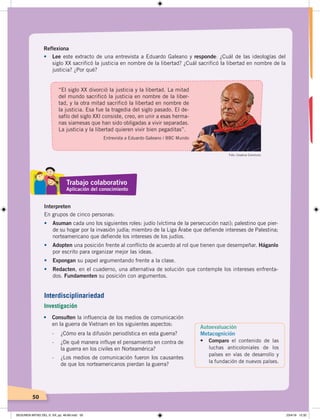 50
Reflexiona
• Lee este extracto de una entrevista a Eduardo Galeano y responde: ¿Cuál de las ideologías del
siglo XX sacrificó la justicia en nombre de la libertad? ¿Cuál sacrificó la libertad en nombre de la
justicia? ¿Por qué?
•	 Consulten la influencia de los medios de comunicación
en la guerra de Vietnam en los siguientes aspectos:
- ¿Cómo era la difusión periodística en esta guerra?
- ¿De qué manera influye el pensamiento en contra de
la guerra en los civiles en Norteamérica?
- ¿Los medios de comunicación fueron los causantes
de que los norteamericanos pierdan la guerra?
Interpreten
En grupos de cinco personas:
•	 Asuman cada uno los siguientes roles: judío (víctima de la persecución nazi); palestino que pier-
de su hogar por la invasión judía; miembro de la Liga Árabe que defiende intereses de Palestina;
norteamericano que defiende los intereses de los judíos.
•	 Adopten una posición frente al conflicto de acuerdo al rol que tienen que desempeñar. Háganlo
por escrito para organizar mejor las ideas.
•	 Expongan su papel argumentando frente a la clase.
•	 Redacten, en el cuaderno, una alternativa de solución que contemple los intereses enfrenta-
dos. Fundamenten su posición con argumentos.
“El siglo XX divorció la justicia y la libertad. La mitad
del mundo sacrificó la justicia en nombre de la liber-
tad, y la otra mitad sacrificó la libertad en nombre de
la justicia. Esa fue la tragedia del siglo pasado. El de-
safío del siglo XXI consiste, creo, en unir a esas herma-
nas siamesas que han sido obligadas a vivir separadas.
La justicia y la libertad quieren vivir bien pegaditas”.
Entrevista a Eduardo Galeano / BBC Mundo
Foto: Creative Commons
Trabajo colaborativo
Aplicación del conocimiento
Autoevaluación
Metacognición
•	 Comparo el contenido de las
luchas anticoloniales de los
países en vías de desarrollo y
la fundación de nuevos países.
Interdisciplinariedad
Investigación
SEGUNDA MITAD DEL S. XX; pp. 46-69.indd 50 23/4/19 12:32
 
