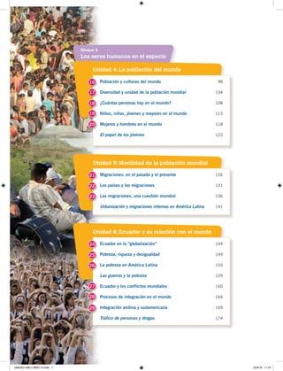 7
Unidad 4: La población del mundo
Unidad 5: Movilidad de la población mundial
Unidad 6: Ecuador y su relación con el mundo
Los seres humanos en el espacio
Bloque 2
Población y culturas del mundo 98
Diversidad y unidad de la población mundial 104
¿Cuántas personas hay en el mundo? 108
Niños, niñas, jóvenes y mayores en el mundo 113
Mujeres y hombres en el mundo 118
El papel de los jóvenes 123
Migraciones: en el pasado y el presente 126
Los países y las migraciones 131
Las migraciones, una cuestión mundial 136
Urbanización y migraciones internas en América Latina 141
Ecuador en la “globalización” 144
Pobreza, riqueza y desigualdad 149
La pobreza en América Latina 154
Las guerras y la pobreza 159
Ecuador y los conflictos mundiales 160
Procesos de integración en el mundo 164
Integración andina y sudamericana 169
Tráfico de personas y drogas 174
16
21
24
17
22
25
18
23
26
19
27
20
28
29
UNIDAD UNO LIBRO 10.indd 7 23/4/19 11:37
 