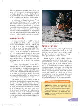 57
teléfono celular han cambiado la vida de las per-
sonas y las sociedades. Nos hemos convertido en
una “aldea global”. La internet se ha transforma-
do, en el curso de unas pocas décadas, en un ve-
hículo fundamental de acceso a la información.
La realidad, sin embargo, va más allá. Vivimos
una “sociedad del conocimiento”, en la que mu-
chos valores, formas de trabajo y maneras de re-
lacionarnos están en constante cambio. Por lo de-
más, si bien debemos reconocer que los avances
técnicos, médicos y de comunicación han sido be-
neficiosos para grandes sectores de la población,
también conllevan los peligros de la sociedad de
consumo y la depredación irracional del planeta.
La carrera espacial
En los años cincuenta se inició la carrera es-
pacial. En 1957, la URSS lanzó el primer satélite
artificial alrededor de la Tierra: el Sputnik. Lue-
go, puso en órbita a la perrita Laika y, por fin,
en 1961, al primer hombre que orbitó la Tierra
en una nave espacial: Yuri Gagarin. Por su parte,
Estados Unidos lanzó también su primer satélite
en 1958. Durante esos años, ambos países rea-
lizaron programas de exploración espacial con
notables avances. En 1969, la nave norteame-
ricana Apolo orbitó la Luna y el astronauta Neil
Armstrong fue el primer hombre que pisó ese
satélite.
La carrera espacial continuó en los años si-
guientes, pero con menos intensidad. Se desarro-
llaron investigaciones sobre largas estancias en ór-
bita y se construyó una estación espacial. En estos
años se está completando otra estación espacial
con la colaboración de varios países. También se
han desarrollado los satélites de comunicaciones
que sirven actualmente a todo el mundo.
Los avances en la tecnología del espacio no
solo fueron utilizados para los viajes y la propagan-
da de sus éxitos. También se aplicaron a los arma-
mentos. Los cohetes que lanzaban los satélites y
las naves podían cargar varias bombas nucleares
de un continente a otro. Los nuevos mecanismos
de comunicación se utilizaron para la defensa. Sin
embargo, muchas de las innovaciones tecnoló-
gicas de la carrera espacial fueron rápidamente
incorporadas a la oferta de bienes tecnológicos en
el mercado.
Agitación y protesta
Los cambios sociales, políticos y tecnológicos
se reflejaron en una sociedad que, en muchos
sentidos, parecía querer romper con el pasado.
Los jóvenes crearon su propia cultura de la pro-
testa, que se extendió a varios campos.
Desde los años cincuenta, nuevas formas de
música popular sacudieron las sociedades, es-
pecialmente a la juventud. El cambio fue mucho
más allá, puesto que en varios países industria-
lizados se desarrolló el movimiento hippie, que
propugnaba la paz y la no violencia, y rechazaba
los valores de la sociedad de consumo. No se
trataba de una agrupación organizada sino de
una actitud colectiva de jóvenes que formaban
comunidades y vivían con sencillez. El consumo
de drogas, especialmente de marihuana, se con-
virtió en un mecanismo de escape y de protesta.
Buzz Aldrin en suelo lunar, julio de 1969 NASA Space Center
Aplicación del conocimiento
•	Imagina cómo sería vivir sin computadoras, sin te-
léfonos celulares y sin internet. Haz una lista de los
implementos modernos que son más necesarios.
•	Pregunta a las personas mayores si se acuerdan
de cuando la misa católica era celebrada en latín.
•	Traduce la canción de John Lennon, Imagine, y
encuentra su mensaje.
SEGUNDA MITAD DEL S. XX; pp. 46-69.indd 57 23/4/19 12:32
 