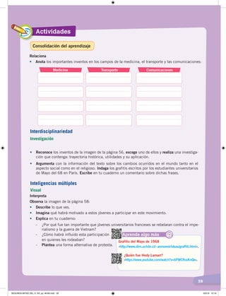 Actividades
59
Medicina Transporte Comunicaciones
Relaciona
•	 Anota	los	importantes	inventos	en	los	campos	de	la	medicina,	el	transporte	y	las	comunicaciones:
•	 Reconoce los	inventos	de	la	imagen	de	la	página	56,	escoge	uno	de	ellos	y	realiza	una	investiga-
ción	que	contenga:	trayectoria	histórica,	utilidades	y	su	aplicación.
•	 Argumenta con	la	información	del	texto	sobre	los	cambios	ocurridos	en	el	mundo	tanto	en	el	
aspecto	social	como	en	el	religioso.	Indaga	los	grafitis	escritos	por	los	estudiantes	universitarios	
de	Mayo	del	68	en	París.	Escribe	en	tu	cuaderno	un	comentario	sobre	dichas	frases.
Interdisciplinariedad
Investigación
Interpreta
Observa	la	imagen	de	la	página	58:
•	 Describe	lo	que	ves.
•	 Imagina	qué	habrá	motivado	a	estos	jóvenes	a	participar	en	este	movimiento.	
•	 Explica	en	tu	cuaderno:		
-	 ¿Por	qué	fue	tan	importante	que	jóvenes	universitarios	franceses	se	rebelaran	contra	el	impe-
rialismo	y	la	guerra	de	Vietnam?
-	 ¿Cómo	habrá	influido	esta	participación
	 en	quienes	les	rodeaban?
-	 Plantea	una	forma	alternativa	de	protesta.
Inteligencias múltiples
Visual
Consolidación del aprendizaje
Aprende algo más
‹https://www.youtube.com/watch?v=6FWCRssKnQo›.
¿Quién fue Hedy Lamarr?
@
‹http://www.dim.uchile.cl/~anmoreir/ideas/graffiti.html›.
Grafitis del Mayo de 1968
SEGUNDA MITAD DEL S. XX; pp. 46-69.indd 59 6/5/19 10:16
 