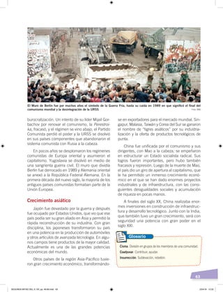 63
burocratización. Un intento de su líder Mijail Gor-
bachov por renovar el comunismo, la Perestroi-
ka, fracasó, y el régimen se vino abajo, el Partido
Comunista perdió el poder y la URSS se disolvió
en sus países componentes que abandonaron el
sistema comunista con Rusia a la cabeza.
En pocos años se desplomaron los regímenes
comunistas de Europa oriental y asumieron el
capitalismo. Yugoslavia se disolvió en medio de
una sangrienta guerra civil. El muro que dividía
Berlín fue derrocado en 1989 y Alemania oriental
se anexó a la República Federal Alemana. En la
primera década del nuevo siglo, la mayoría de los
antiguos países comunistas formaban parte de la
Unión Europea.
Crecimiento asiático
Japón fue devastado por la guerra y después
fue ocupado por Estados Unidos, que vio que ese
país podía ser su gran aliado en Asia y permitió la
rápida reconstrucción de su industria. Con gran
disciplina, los japoneses transformaron su país
en una potencia en la producción de automóviles
y otros artículos de avanzada tecnología. En algu-
nos campos tiene productos de la mayor calidad.
Actualmente es una de las grandes potencias
económicas del mundo.
Otros países de la región Asia-Pacífico tuvie-
ron gran crecimiento económico, transformándo-
se en exportadores para el mercado mundial. Sin-
gapur, Malasia, Taiwán y Corea del Sur se ganaron
el nombre de “tigres asiáticos” por su industria-
lización y la oferta de productos tecnológicos de
punta.
China fue unificada por el comunismo y sus
dirigentes, con Mao a la cabeza, se empeñaron
en estructurar un Estado socialista radical. Sus
logros fueron importantes, pero hubo también
fracasos y represión. Luego de la muerte de Mao,
el país dio un giro de apertura al capitalismo, que
le ha permitido un inmenso crecimiento econó-
mico en el que se han dado enormes proyectos
industriales y de infraestructura, con las consi-
guientes desigualdades sociales y acumulación
de riqueza en pocas manos.
A finales del siglo XX, China realizaba enor-
mes inversiones en construcción de infraestruc-
tura y desarrollo tecnológico. Junto con la India,
que también tuvo un gran crecimiento, será con
seguridad una potencia con gran poder en el
siglo XXI.
Cisma. División en grupos de los miembros de una comunidad.
Coadyuvar. Contribuir, ayudar.
Insurrección. Sublevación, rebelión.
Glosario
El Muro de Berlín fue por muchos años el símbolo de la Guerra Fría, hasta su caída en 1989 en que signiﬁcó el ﬁnal del
comunismo mundial y la desintegración de la URSS Foto: BBC
SEGUNDA MITAD DEL S. XX; pp. 46-69.indd 63 23/4/19 12:32
 