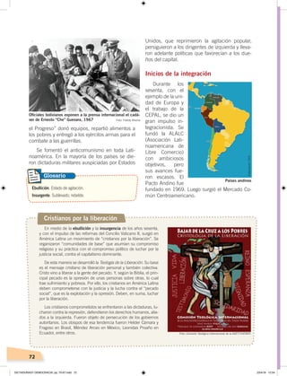 72
el Progreso” donó equipos, repartió alimentos a
los pobres y entregó a los ejércitos armas para el
combate a las guerrillas.
Se fomentó el anticomunismo en toda Lati-
noamérica. En la mayoría de los países se die-
ron dictaduras militares auspiciadas por Estados
Unidos, que reprimieron la agitación popular,
persiguieron a los dirigentes de izquierda y lleva-
ron adelante políticas que favorecían a los due-
ños del capital.
Inicios de la integración
Durante los
sesenta, con el
ejemplo de la uni-
dad de Europa y
el trabajo de la
CEPAL, se dio un
gran impulso in-
tegracionista. Se
fundó la ALALC
(Asociación Lati-
noamericana de
Libre Comercio)
con ambiciosos
objetivos, pero
sus avances fue-
ron escasos. El
Pacto Andino fue
fundado en 1969. Luego surgió el Mercado Co-
mún Centroamericano.
Oﬁciales bolivianos exponen a la prensa internacional el cadá-
ver de Ernesto “Che” Guevara, 1967 Foto: Freddy Alborta
Cristianos por la liberación
En medio de la ebullición y la insurgencia de los años sesenta,
y con el impulso de las reformas del Concilio Vaticano II, surgió en
América Latina un movimiento de “cristianos por la liberación”. Se
organizaron “comunidades de base” que asumían su compromiso
religioso y su práctica con el compromiso político de luchar por la
justicia social, contra el capitalismo dominante.
De esta manera se desarrolló la Teología de la Liberación. Su base
es el mensaje cristiano de liberación personal y también colectiva.
Cristo vino a liberar a la gente del pecado. Y, según la Biblia, el prin-
cipal pecado es la opresión de unas personas sobre otras, lo cual
trae sufrimiento y pobreza. Por ello, los cristianos en América Latina
deben comprometerse con la justicia y la lucha contra el “pecado
social”, que es la explotación y la opresión. Deben, en suma, luchar
por la liberación.
Los cristianos comprometidos se enfrentaron a las dictaduras, lu-
charon contra la represión, defendieron los derechos humanos, alia-
dos a la izquierda. Fueron objeto de persecución de los gobiernos
autoritarios. Los obispos de esa tendencia fueron Helder Cámara y
Fragoso en Brasil, Méndez Arceo en México, Leonidas Proaño en
Ecuador, entre otros.
Países andinos
Ebullición. Estado de agitación.
Insurgente. Sublevado, rebelde.
Glosario
Elaboración:CEN
Foto: Comisión Teológica Internacional de la ASETT-EATWOT
DICTADURASY DEMOCRACIA; pp. 70-97.indd 72 23/4/19 12:54
 