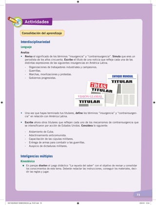 Actividades
73
Analiza
•	 Revisa el significado de los términos “insurgencia” y “contrainsurgencia”. Simula que eres un
periodista de los años cincuenta. Escribe el título de una noticia que refleje cada una de las
distintas expresiones de las siguientes insurgencias en América Latina.
- Organizaciones de trabajadores industriales y campesinos.
- Guerrillas.
- Marchas, movilizaciones y protestas.
- Gobiernos progresistas.
•	 Escribe ahora otros titulares que reflejen cada uno de los mecanismos de contrainsurgencia que
se intensificaron por acción de Estados Unidos. Considera lo siguiente:
- Aislamiento de Cuba.
- Adoctrinamiento anticomunista.
- Capacitación de las cúpulas militares.
- Entrega de armas para combatir a las guerrillas.
- Auspicio de dictaduras militares.
•	 Una vez que hayas terminado tus titulares, define los términos “insurgencia” y “contrainsurgen-
cia” en relación con América Latina.
Interdisciplinariedad
Lenguaje
Inteligencias múltiples
Kinestésica
=	En parejas diseñen el juego didáctico “La rayuela del saber” con el objetivo de revisar y consolidar
los conocimientos de este tema. Deberán redactar las instrucciones, conseguir los materiales, deci-
dir las reglas y jugar.
Consolidación del aprendizaje
DICTADURASY DEMOCRACIA; pp. 70-97.indd 73 23/4/19 12:54
 