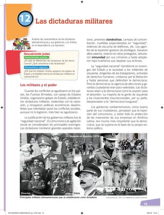 75
sivos, prisiones clandestinas, campos de concen-
tración, cuarteles especializados en “seguridad”,
sistemas de escucha de teléfonos, etc. Los agen-
tes de la represión gozaron de privilegios. Ganaron
altos salarios, vivieron en sitios protegidos, obtuvie-
ron inmunidad por sus crímenes y hasta adopta-
ron hijos huérfanos que dejaban sus víctimas.
La “seguridad nacional” transformó en enemi-
gos del Estado y la sociedad a los militantes de
izquierda, dirigentes de los trabajadores, activistas
de derechos humanos, cristianos por la liberación
y hasta personas que defendían la democracia.
Pero la democracia, la vigencia de elecciones y ga-
rantías ciudadanas eran poco valoradas. Las dicta-
duras veían a la democracia como la ocasión para
el desorden. La mayoría de la gente de izquierda
y los movimientos insurreccionales, por su parte,
despreciaban a la “democracia burguesa”.
Los gobiernos norteamericanos, como buena
parte de sus ciudadanos, pensaban que la repre-
sión del comunismo, y sobre todo la protección
de las inversiones de sus empresas en América
Latina, era mucho más importante que la demo-
cracia, que se supone es la base de su propio sis-
tema político.
Los militares y el poder
Cuando los conflictos se agudizaron en los paí-
ses, las Fuerzas Armadas, con apoyo de Estados
Unidos, organizaron golpes de Estado, establecie-
ron dictaduras militares, sostenidas con la repre-
sión, y ensayaron políticas económicas desarro-
llistas que intentaban parar los conflictos sociales,
aunque no lo lograron; más bien se agudizaron.
La justificación de los gobiernos militares fue la
“seguridad nacional”. El comunismo y la agitación
social se consideraban los principales enemigos.
Las dictaduras montaron grandes aparatos repre-
12 Las dictaduras militares
Analizar las características de las dictaduras
latinoamericanas y sus gobiernos, con énfasis
en el desarrollismo y la represión.
¿En qué se diferencian las dictaduras de las demo-
cracias? ¿Qué caracteriza a las dictaduras?
¿Por qué los Estados Unidos apoyaron los golpes de
Estado y el establecimiento de dictaduras militares en
Latinoamérica?
Descubriendo juntos
Fotocomposición: CEN, con fotografías de Creative Commons
Conocimientos previos
Desequilibrio cognitivo
Principales militares latinoamericanos que se establecieron como dictadores
Pinochet
Palacio de
La Moneda
en llamas
(Chile, 1973)
Represión en Argentina (1976)
Represión en Uruguay
(1975)
Pérez Jiménez
Banzer
Videla
DICTADURASY DEMOCRACIA; pp. 70-97.indd 75 23/4/19 12:54
 