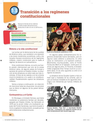 80
Retorno a la vida constitucional
Las luchas por la democracia de los pueblos
de América Latina, que resistieron a la represión
y las duras condiciones económicas, junto a los
sonados fracasos económicos de los regímenes
militares, crearon condiciones para la vuelta al
régimen de derecho en Latinoamérica.
A las condiciones internas, se sumó una fuer-
te presión internacional que vino de la propia
América Latina, de algunos países de Europa y
sectores de opinión en Estados Unidos. La situa-
ción de las dictaduras se volvió cada vez más in-
cómoda. A fines de los setenta y en los ochenta
creció la tendencia a la vuelta a la constitucio-
nalidad. Paulatinamente cayeron las dictaduras
militares.
Vamos a revisar a continuación, sin intención
de mencionar todas las situaciones, los procesos
que se dieron en algunos de los países latinoa-
mericanos.
Centroamérica y el Caribe
En Nicaragua, el dictador Somoza, que había
mantenido su predominio familiar por décadas,
apoyado por Estados Unidos, fue derrocado en
1979 por la acción militar y la movilización po-
pular del Frente Sandinista, que tomó el poder e
inició un gobierno revolucionario, acosado por las
administraciones norteamericanas.
En algunos países centroamericanos los re-
gímenes dictatoriales fueron derrotados, pero en
algunos casos volvieron a producirse. En otros
casos se mantuvieron y la represión continuó.
Movimientos insurreccionales, como el Frente
Farabundo Martí en El Salvador, continuaron en
armas por algunos años. En Panamá, el dictador
militar progresista Omar Torrijos murió en un acci-
dente aéreo. En los años siguientes se entró en el
régimen de derecho.
La dictadura de los Duvalier (padre e hijo) en
Haití cayó a mediados de los ochenta, pero el
país se mantuvo inestable en los siguientes años.
Llegó a ser intervenido por fuerzas militares de
la OEA.
13 Transición a los regímenes
constitucionales
Apreciar el tránsito de los sistemas
constitucionales latinoamericanos,
destacando el valor de vivir en democracia.
Triunfo de la Revolución sandinista en 1979
François Duvalier, “Papa Doc”, y Jean-Claude Duvalier,
“Baby Doc”, constituyeron una sangrienta dinastía que go-
bernó dictatorialmente Haití durante largos años
¿Qué son las democracias dirigidas o tuteladas?
¿Consideran que la democracia se va construyendo? ¿Qué
elementos son básicos en una democracia?
Descubriendo juntos
Foto:CreativeCommons
Foto: Creative Commons
Conocimientos previos
Desequilibrio cognitivo
DICTADURASY DEMOCRACIA; pp. 70-97.indd 80 23/4/19 12:54
 