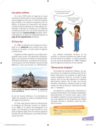 81
Los países andinos
En el año 1979 entró en vigencia la nueva
Constitución del Ecuador e inició su gestión el go-
bierno elegido en las urnas. En Perú la dictadura
dejó el poder y se instauró un gobierno civil. En
Bolivia, el proceso de instauración del sistema
constitucional fue alterado por varios golpes dic-
tatoriales. Colombia se mantuvo con un régimen
constitucional pero con una fuerte presencia de
organizaciones insurreccionales armadas. Vene-
zuela gozó de un lapso de estabilidad gracias al
auge de las exportaciones petroleras.
El Cono Sur
En 1980, la dictadura de Uruguay fue derro-
tada en un plebiscito que convocó para man-
tenerse en el poder, y el país volvió el régimen
constitucional.
El gobierno militar argentino, que había reem-
plazado varias veces a los generales dictadores,
llegó a una situación de extrema impopularidad.
Intentando sostenerse, se embarcó en la aventu-
ra de la guerra con Gran Bretaña. Ocupó las islas
Malvinas y tuvo que encarar un enfrentamien-
to con las fuerzas británicas. Fue derrotada en
1982. Eso precipitó su caída y el establecimiento
del régimen de derecho.
En Chile, bajo presión interna e internacional,
la dictadura de Pinochet convocó un plebisci-
to en 1988, en el intento de prolongarse en el
poder. Fue derrotado y el país recobró en unos
años el régimen legal. Pero se mantuvo vigente la
Constitución de la dictadura, que limitó la demo-
cracia por años.
Los militares brasileños iniciaron, en los
ochenta, un proceso paulatino de vuelta al régi-
men de derecho en etapas. La última dictadura
en caer fue la de Stroessner en 1989. Paraguay
entró al régimen de derecho en los noventa.
“Democracias dirigidas”
Terminadas las dictaduras militares, los paí-
ses entraron en el régimen constitucional. Se rea-
lizaron elecciones y se pusieron en vigencia ga-
rantías ciudadanas. Esto fue, sin duda, un gran
avance. Pero no por ello ingresaron en sistemas
democráticos plenos. Por un lado, las Fuerzas
Armadas mantuvieron influencia sobre los regí-
menes. Por ello se llamaron “democracias dirigi-
das” o “tuteladas”.
Los gobiernos constituciones mantuvieron e
inclusive profundizaron las medidas neoliberales.
Adicionalmente, en muchos casos, leyes y artifi-
cios legales impidieron que se impusieran sancio-
nes a las agentes de las dictaduras que habían
cometido crímenes y atentado contra los dere-
chos humanos.
Fuerzas armadas de Argentina resguardan un campamento
en las islas Malvinas
¡Claro!, debe existir
también justicia
social.
¡La democracia no es solo
que haya elecciones!
Foto: Creative Commons
Aplicación del conocimiento
•	Haz un cuadro con lo que consideras que
son las características fundamentales de una
democracia.
DICTADURASY DEMOCRACIA; pp. 70-97.indd 81 23/4/19 12:54
 