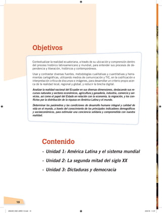 10
Contenido
- Unidad 1: América Latina y el sistema mundial
- Unidad 2: La segunda mitad del siglo XX
- Unidad 3: Dictaduras y democracia
Objetivos
Contextualizar la realidad ecuatoriana, a través de su ubicación y comprensión dentro
del proceso histórico latinoamericano y mundial, para entender sus procesos de de-
pendencia y liberación, históricos y contemporáneos.
Usar y contrastar diversas fuentes, metodologías cualitativas y cuantitativas y herra-
mientas cartográficas, utilizando medios de comunicación y TIC, en la codificación e
interpretación crítica de discursos e imágenes, para desarrollar un criterio propio acer-
ca de la realidad local, regional y global, y reducir la brecha digital.
Analizar la realidad nacional del Ecuador en sus diversas dimensiones, destacando sus re-
cursos naturales y sectores económicos, agricultura y ganadería, industria, comercio y ser-
vicios, así como el papel del Estado en relación con la economía, la migración, y los con-
flictos por la distribución de la riqueza en América Latina y el mundo.
Determinar los parámetros y las condiciones de desarrollo humano integral y calidad de
vida en el mundo, a través del conocimiento de los principales indicadores demográficos
y socioeconómicos, para estimular una conciencia solidaria y comprometida con nuestra
realidad.
UNIDAD UNO LIBRO 10.indd 10 23/4/19 11:37
 