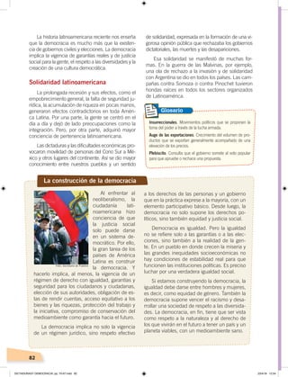 82
La historia latinoamericana reciente nos enseña
que la democracia es mucho más que la existen-
cia de gobiernos civiles y elecciones. La democracia
implica la vigencia de garantías reales y de justicia
social para la gente, el respeto a las diversidades y la
creación de una cultura democrática.
Solidaridad latinoamericana
La prolongada recesión y sus efectos, como el
empobrecimiento general, la falta de seguridad ju-
rídica, la acumulación de riqueza en pocas manos,
generaron efectos contradictorios en toda Améri-
ca Latina. Por una parte, la gente se centró en el
día a día y dejó de lado preocupaciones como la
integración. Pero, por otra parte, adquirió mayor
conciencia de pertenencia latinoamericana.
Las dictaduras y las dificultades económicas pro-
vocaron movilidad de personas del Cono Sur a Mé-
xico y otros lugares del continente. Así se dio mayor
conocimiento entre nuestros pueblos y un sentido
La construcción de la democracia
Al enfrentar al
neoliberalismo, la
ciudadanía lati-
noamericana hizo
conciencia de que
la justicia social
solo puede darse
en un sistema de-
mocrático. Por ello,
la gran tarea de los
países de América
Latina es construir
la democracia. Y
hacerlo implica, al menos, la vigencia de un
régimen de derecho con igualdad, garantías y
seguridad para los ciudadanos y ciudadanas,
elección de sus autoridades, obligación de es-
tas de rendir cuentas, acceso equitativo a los
bienes y las riquezas, protección del trabajo y
la iniciativa, compromiso de conservación del
medioambiente como garantía hacia el futuro.
La democracia implica no solo la vigencia
de un régimen jurídico, sino respeto efectivo
a los derechos de las personas y un gobierno
que en la práctica exprese a la mayoría, con un
elemento participativo básico. Desde luego, la
democracia no solo supone los derechos po-
líticos, sino también equidad y justicia social.
Democracia es igualdad. Pero la igualdad
no se refiere solo a las garantías o a las elec-
ciones, sino también a la realidad de la gen-
te. En un pueblo en donde crecen la miseria y
las grandes inequidades socioeconómicas no
hay condiciones de estabilidad real para que
funcionen las instituciones políticas. Es preciso
luchar por una verdadera igualdad social.
Si estamos construyendo la democracia, la
igualdad debe darse entre hombres y mujeres,
es decir, como equidad de género. También la
democracia supone vencer el racismo y desa-
rrollar una sociedad de respeto a las diversida-
des. La democracia, en fin, tiene que ser vista
como respeto a la naturaleza y al derecho de
los que vivirán en el futuro a tener un país y un
planeta viables, con un medioambiente sano.
de solidaridad, expresada en la formación de una vi-
gorosa opinión pública que rechazaba los gobiernos
dictatoriales, las muertes y las desapariciones.
Esa solidaridad se manifestó de muchas for-
mas. En la guerra de las Malvinas, por ejemplo,
una ola de rechazo a la invasión y de solidaridad
con Argentina se dio en todos los países. Las cam-
pañas contra Somoza o contra Pinochet tuvieron
hondas raíces en todos los sectores organizados
de Latinoamérica.
Insurreccionales. Movimientos políticos que se proponen la
toma del poder a través de la lucha armada.
Auge de las exportaciones. Crecimiento del volumen de pro-
ductos que se exportan generalmente acompañado de una
elevación de los precios.
Plebiscito. Consulta que el gobierno somete al voto popular
para que apruebe o rechace una propuesta.
Glosario
Foto: Secretaría de Pueblos
DICTADURASY DEMOCRACIA; pp. 70-97.indd 82 23/4/19 12:54
 