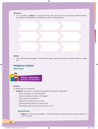 84
Secuencia
•	 En tu cuaderno, elabora un esquema similar para secuenciar los principales acontecimientos
ocurridos en Centroamérica y el Caribe al volver a la democracia:
Analiza
• ¿Las “democracias dirigidas” fueron beneficiosas o perjudiciales para los países donde se instala-
ron?
Analicen
En grupos de cinco personas:
• Imaginen que viven en un régimen de gobierno represivo y respondan:
- ¿Cómo cambiaría su vida cotidiana?
- ¿Qué actividades se verían restringidas?
- ¿Cómo sería la información?
- ¿Qué tipo de represiones se viviría?
- ¿Qué derechos humanos se suprimirían?
- ¿Consideran que la producción mejoraría o no?
Trabajo colaborativo
Aplicación del conocimiento
Autoevaluación
• Defino las “democracias dirigidas” a través de ejemplos reales dentro del contexto político de
América Latina.
Inteligencias múltiples
Interpersonal
DICTADURASY DEMOCRACIA; pp. 70-97.indd 84 23/4/19 12:54
 