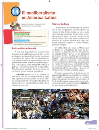 85
Crisis de la deuda
Las economías latinoamericanas, en especial
con la crisis energética de los años setenta y los
malos manejos de las dictaduras, fueron cada
vez más dependientes de préstamos de los go-
biernos y de la banca comercial internacional. La
deuda externa creció y los países debieron dedi-
car cada vez mayores recursos a su pago, has-
ta que no podían cumplirse ni con los intereses,
peor aún el capital.
En 1982 estalló una crisis en México, que
se declaró en imposibilidad de pagar su deu-
da externa. La situación alarmó a los gobiernos
de Estados Unidos y Europa y a los banqueros
acreedores. Tomaron medidas para enfrentar la
situación y lograron controlarla. Pero otros países
llegaron a situaciones parecidas y creció también
en los nuestros la conciencia de que esa deuda
es injusta. Se sostenía que se la había contraí-
do con actos ilícitos; que no se la había utilizado
para el desarrollo de los pueblos; y que con los
altos intereses cobrados ya estaba pagada.
Creció en Latinoamérica la tendencia del no
pago de la deuda externa y los gobiernos realizaron
interminables renegociaciones que, en muchos
casos, solo lograron que su monto aumentara. Al
fin, la deuda se siguió pagando, pero los acreedo-
res internacionales debieron aceptar dilatorias y
en unos pocos casos reducciones.
Latinoamérica estancada
Al final de la Segunda Guerra Mundial varios
países de América Latina tenían industrias fuertes
y estaban entre las veinte economías con mayor
crecimiento del mundo. Muchos pronosticaban
que estaban a punto de ingresar al grupo de los
países desarrollados. Pero fue una falsa expecta-
tiva. En la segunda mitad del siglo XX continuó la
pobreza y exclusión de la mayoría de los pueblos.
Nuestros países quedaban detrás, no solo de los
de Europa, sino de varios de los asiáticos.
La recesión económica fue la constante de
esos años, bajo las dictaduras militares y luego
bajo regímenes constitucionales. La deuda exter-
na, el neoliberalismo y la inestabilidad social se
transformaron en características centrales de la
realidad de entonces.
14 El neoliberalismo
en América Latina
Explicar el proceso de implantación del
neoliberalismo en América Latina.
¿Por qué se dio un incremento de la deuda externa lati-
noamericana?
¿Cómo perjudicó a los países latinoamericanos el imple-
mento del sistema económico del neoliberalismo?
Descubriendo juntos
Conocimientos previos
Desequilibrio cognitivo
Fotocomposición: CEN
DICTADURASY DEMOCRACIA; pp. 70-97.indd 85 23/4/19 12:54
 