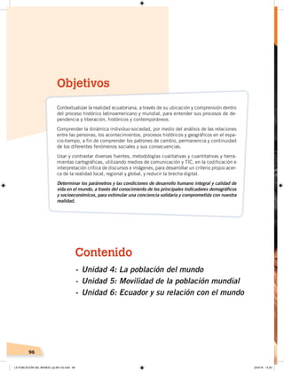 96
Contenido
- Unidad 4: La población del mundo
- Unidad 5: Movilidad de la población mundial
- Unidad 6: Ecuador y su relación con el mundo
Objetivos
Contextualizar la realidad ecuatoriana, a través de su ubicación y comprensión dentro
del proceso histórico latinoamericano y mundial, para entender sus procesos de de-
pendencia y liberación, históricos y contemporáneos.
Comprender la dinámica individuo-sociedad, por medio del análisis de las relaciones
entre las personas, los acontecimientos, procesos históricos y geográficos en el espa-
cio-tiempo, a fin de comprender los patrones de cambio, permanencia y continuidad
de los diferentes fenómenos sociales y sus consecuencias.
Usar y contrastar diversas fuentes, metodologías cualitativas y cuantitativas y herra-
mientas cartográficas, utilizando medios de comunicación y TIC, en la codificación e
interpretación crítica de discursos e imágenes, para desarrollar un criterio propio acer-
ca de la realidad local, regional y global, y reducir la brecha digital.
Determinar los parámetros y las condiciones de desarrollo humano integral y calidad de
vida en el mundo, a través del conocimiento de los principales indicadores demográficos
y socioeconómicos, para estimular una conciencia solidaria y comprometida con nuestra
realidad.
LA POBLACIÓN DEL MUNDO; pp.98-125.indd 96 23/4/19 14:20
 