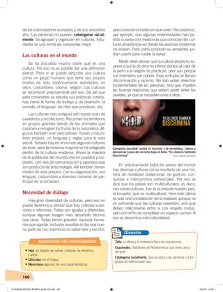 100
de los colonizadores europeos y de sus ancestros
afro. Las personas no pueden catalogarse racial-
mente. Se agrupan y organizan en culturas. Estu-
diarlas es una forma de conocerlas mejor.
Las culturas en el mundo
Se ha discutido mucho sobre qué es una
cultura. Por eso no es posible dar una definición
exacta. Pero sí se puede describir una cultura
como un grupo humano que tiene sus propios
modos de vida históricamente asimilados, es
decir, costumbres, idioma, religión. Las culturas
se reconocen precisamente por eso. De allí que
para conocerles se estudia sus prácticas cotidia-
nas como la forma de trabajo y de diversión, la
comida, el lenguaje, los ritos que practican, etc.
Las culturas más antiguas del mundo eran de
cazadores y recolectores. Recorrían los territorios
en grupos grandes detrás de los animales que
cazaban y recogían los frutos de la naturaleza. Al-
gunos también eran pescadores. Tenían costum-
bres propias, un lenguaje y reglas para la vida
social. Todavía hay en el mundo algunas culturas
de esas, pero la inmensa mayoría se ha integrado
dentro de la cultura moderna. Ahora la mayoría
de la población del mundo vive en pueblos y ciu-
dades, con vías de comunicación y aparatos que
son producto de la tecnología. Allí también tienen
modos de vida propios, con su organización, sus
lenguas, costumbres y diversas maneras de par-
ticipar de la sociedad.
Necesidad de diálogo
Hay gran diversidad de culturas, pero eso no
puede llevarnos a pensar que hay culturas supe-
riores e inferiores. Todas son iguales y diferentes,
aunque algunas tengan más desarrollo técnico
que otras. Todas tienen grandes riquezas huma-
nas que aportar, inclusive aquellas en las que bue-
na parte de sus miembros no saben leer y escribir,
pero conocen el medio en que viven. Recordemos,
por ejemplo, que algunas enfermedades han po-
dido curarse con medicinas que conocían las cul-
turas amazónicas en donde los avances modernos
no existen. Pero como conocían su ambiente, po-
dían usarlo para cuidar la salud.
Nadie debe pensar que su cultura propia es su-
perior y que la de otros es inferior, debido al color de
la piel o a la religión de practican, peor aún porque
sus miembros son pobres. Esas actitudes se llaman
discriminación y racismo. No solo violan derechos
fundamentales de las personas, sino que impiden
las buenas relaciones que deben existir entre los
pueblos, ya que se necesitan unos a otros.
En prácticamente todos los países del mundo
hay diversas culturas como resultado de una his-
toria de movilidad poblacional, de guerras, con-
quistas e intercambios comerciales. Por eso se
dice que los países son multiculturales, es decir,
con varias culturas. Ese es el caso de nuestro país,
el Ecuador, que es multicultural. Pero esto último
es solo una constatación de la realidad, porque no
es suficiente que las culturas coexistan, sino que
deben relacionarse entre sí con respeto mutuo,
pero con el fin de consolidar un espacio común. A
eso se denomina interculturalidad.
Talla. La altura y la contextura física de una persona.
Esquimales. Habitantes de Norteamérica que viven cerca
del polo.
Catalogarse racialmente. Que se ubica a las personas o a los
grupos en determinada raza.
Glosario
Campaña mundial contra el racismo y la xenofobia. Llama a
denunciar casos de racismo bajo el lema “tu silencio también
discrimina” Foto: Creative Commons
Aplicación del conocimiento
•	Haz un listado de varias culturas de América
Latina.
• Ubícalas en el mapa.
• Menciona algunas de sus características.
LA POBLACIÓN DEL MUNDO; pp.98-125.indd 100 23/4/19 14:20
 