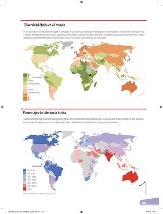 101
Cuando se les pidió escoger su vecindad entre grupos de personas étnicamente distintos, ellos señalaron que no los querían como vecinos. En el mapa, el color azul indica
los porcentajes de los grupos humanos más tolerantes y los colores cálidos (violetas, rosados y rojo) son las personas menos tolerantes.
En 2013, el matutino TheWashingtonPost publicó los resultados de una encuesta que realizó a nivel mundial sobre la diversidad étnica (mayor y menor diversidad étnica)
y sobre los porcentajes de tolerancia étnica de las personas a nivel mundial. Examinados los datos comparativos, se evidenció que las personas que pertenecen a espacios
geográﬁcos étnicamente menos diversos muestran bajos índices de la tolerancia (con excepciones, son más racistas).
Fuente: Max Fisher, The Washington Post, 2013.
mayor
diversidad étnica
menor
diversidad étnica
Diversidad étnica en el mundo
Porcentajes de tolerancia étnica
0% - 4,9%
5% - 9,9%
10% - 14,9%
15% - 19,9%
20% - 29,9%
30% - 39,9%
40%+
EcuadorIslas Galápagos
EcuadorEcuadorIslas Galápagos
Elaboración:CEN
LA POBLACIÓN DEL MUNDO; pp.98-125.indd 101 23/4/19 14:20
 